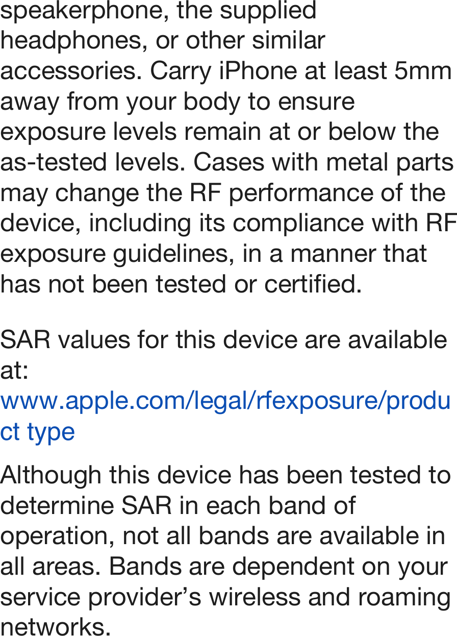 speakerphone, the supplied headphones, or other similar accessories. Carry iPhone at least 5mm away from your body to ensure exposure levels remain at or below the as-tested levels. Cases with metal parts may change the RF performance of the device, including its compliance with RF exposure guidelines, in a manner that has not been tested or certified. SAR values for this device are available at: www.apple.com/legal/rfexposure/product type Although this device has been tested to determine SAR in each band of operation, not all bands are available in all areas. Bands are dependent on your service provider’s wireless and roaming networks.!
