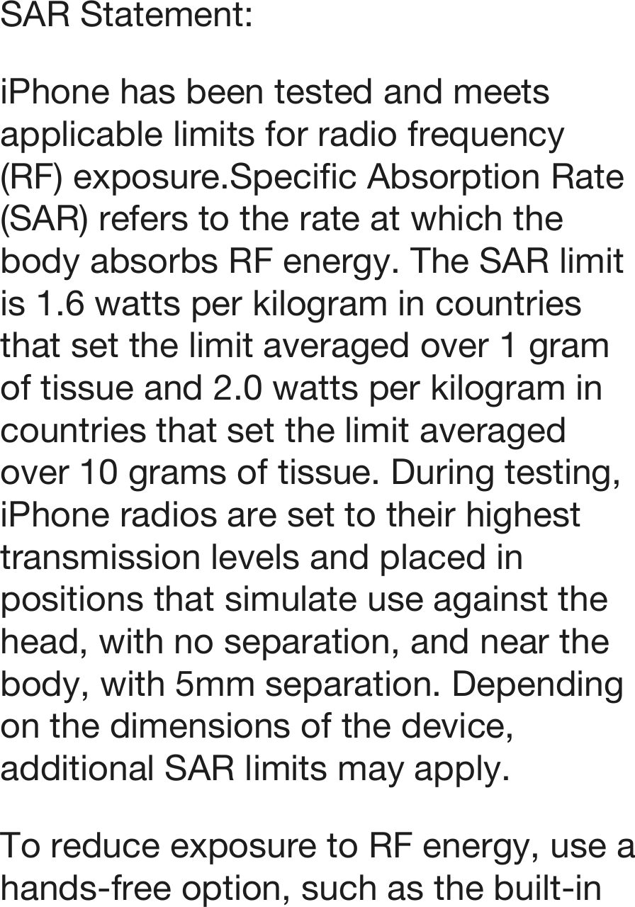 SAR Statement: iPhone has been tested and meets applicable limits for radio frequency (RF) exposure.!!Specific Absorption Rate (SAR) refers to the rate at which the body absorbs RF energy. The SAR limit is 1.6 watts per kilogram in countries that set the limit averaged over 1 gram of tissue and 2.0 watts per kilogram in countries that set the limit averaged over 10 grams of tissue. During testing, iPhone radios are set to their highest transmission levels and placed in positions that simulate use against the head, with no separation, and near the body, with 5mm separation. !!Depending on the dimensions of the device, additional SAR limits may apply. To reduce exposure to RF energy, use a hands-free option, such as the built-in 
