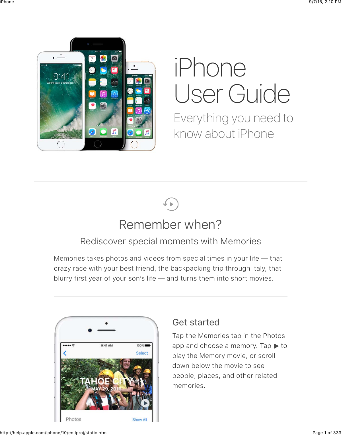 9/7/16, 2)10 PMiPhonePage 1 of 333http://help.apple.com/iphone/10/en.lproj/static.htmlEverything you need toknow about iPhoneiPhoneUser GuideRemember when?Rediscover special moments with MemoriesMemories takes photos and videos from special times in your life — thatcrazy race with your best friend, the backpacking trip through Italy, thatblurry first year of your sonʼs life — and turns them into short movies.!&quot;#$%#&amp;&apos;#&quot;(Tap the Memories tab in the Photosapp and choose a memory. Tap   toplay the Memory movie, or scrolldown below the movie to seepeople, places, and other relatedmemories.