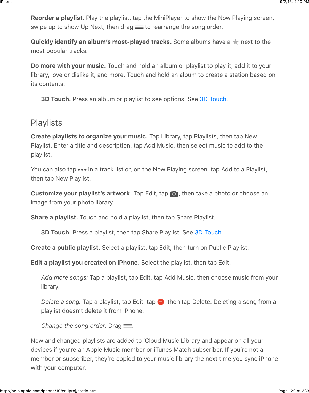 9/7/16, 2)10 PMiPhonePage 120 of 333http://help.apple.com/iphone/10/en.lproj/static.htmlReorder a playlist. G5&amp;9$#4&quot;$,5&amp;95+%#J$#&amp;,$#4&quot;$)+6+G5&amp;9&quot;&apos;$#2$%42@$#4&quot;$&lt;2@$G5&amp;9+63$%.&apos;&quot;&quot;6J%@+,&quot;$:,$#2$%42@$?,$&lt;&quot;X#J$#4&quot;6$(&apos;&amp;3$ $#2$&apos;&quot;&amp;&apos;&apos;&amp;63&quot;$#4&quot;$%263$2&apos;(&quot;&apos;=Quickly identify an albumʼs most-played tracks. &gt;20&quot;$&amp;51:0%$4&amp;7&quot;$&amp;$ $6&quot;X#$#2$#4&quot;02%#$,2,:5&amp;&apos;$#&apos;&amp;.*%=Do more with your music. K2:.4$&amp;6($425($&amp;6$&amp;51:0$2&apos;$,5&amp;95+%#$#2$,5&amp;9$+#J$&amp;(($+#$#2$92:&apos;5+1&apos;&amp;&apos;9J$527&quot;$2&apos;$(+%5+*&quot;$+#J$&amp;6($02&apos;&quot;=$K2:.4$&amp;6($425($&amp;6$&amp;51:0$#2$.&apos;&quot;&amp;#&quot;$&amp;$%#&amp;#+26$1&amp;%&quot;($26+#%$.26#&quot;6#%=3D Touch. G&apos;&quot;%%$&amp;6$&amp;51:0$2&apos;$,5&amp;95+%#$#2$%&quot;&quot;$2,#+26%=$&gt;&quot;&quot;$ =PlaylistsCreate playlists to organize your music. K&amp;,$Q+1&apos;&amp;&apos;9J$#&amp;,$G5&amp;95+%#%J$#4&quot;6$#&amp;,$&lt;&quot;@G5&amp;95+%#=$[6#&quot;&apos;$&amp;$#+#5&quot;$&amp;6($(&quot;%.&apos;+,#+26J$#&amp;,$I(($):%+.J$#4&quot;6$%&quot;5&quot;.#$0:%+.$#2$&amp;(($#2$#4&quot;,5&amp;95+%#=W2:$.&amp;6$&amp;5%2$#&amp;,$ $+6$&amp;$#&apos;&amp;.*$5+%#$2&apos;J$26$#4&quot;$&lt;2@$G5&amp;9+63$%.&apos;&quot;&quot;6J$#&amp;,$I(($#2$&amp;$G5&amp;95+%#J#4&quot;6$#&amp;,$&lt;&quot;@$G5&amp;95+%#=Customize your playlistʼs artwork. K&amp;,$[(+#J$#&amp;,$ J$#4&quot;6$#&amp;*&quot;$&amp;$,42#2$2&apos;$.422%&quot;$&amp;6+0&amp;3&quot;$-&apos;20$92:&apos;$,42#2$5+1&apos;&amp;&apos;9=Share a playlist. K2:.4$&amp;6($425($&amp;$,5&amp;95+%#J$#4&quot;6$#&amp;,$&gt;4&amp;&apos;&quot;$G5&amp;95+%#=3D Touch. G&apos;&quot;%%$&amp;$,5&amp;95+%#J$#4&quot;6$#&amp;,$&gt;4&amp;&apos;&quot;$G5&amp;95+%#=$&gt;&quot;&quot;$ =Create a public playlist. &gt;&quot;5&quot;.#$&amp;$,5&amp;95+%#J$#&amp;,$[(+#J$#4&quot;6$#:&apos;6$26$G:15+.$G5&amp;95+%#=Edit a playlist you created on iPhone. &gt;&quot;5&quot;.#$#4&quot;$,5&amp;95+%#J$#4&quot;6$#&amp;,$[(+#=Add more songs: K&amp;,$&amp;$,5&amp;95+%#J$#&amp;,$[(+#J$#&amp;,$I(($):%+.J$#4&quot;6$.422%&quot;$0:%+.$-&apos;20$92:&apos;5+1&apos;&amp;&apos;9=Delete a song: K&amp;,$&amp;$,5&amp;95+%#J$#&amp;,$[(+#J$#&amp;,$ J$#4&quot;6$#&amp;,$S&quot;5&quot;#&quot;=$S&quot;5&quot;#+63$&amp;$%263$-&apos;20$&amp;,5&amp;95+%#$(2&quot;%6B#$(&quot;5&quot;#&quot;$+#$-&apos;20$+G426&quot;=Change the song order: S&apos;&amp;3$ =&lt;&quot;@$&amp;6($.4&amp;63&quot;($,5&amp;95+%#%$&amp;&apos;&quot;$&amp;((&quot;($#2$+852:($):%+.$Q+1&apos;&amp;&apos;9$&amp;6($&amp;,,&quot;&amp;&apos;$26$&amp;55$92:&apos;(&quot;7+.&quot;%$+-$92:B&apos;&quot;$&amp;6$I,,5&quot;$):%+.$0&quot;01&quot;&apos;$2&apos;$+K:6&quot;%$)&amp;#.4$%:1%.&apos;+1&quot;&apos;=$P-$92:B&apos;&quot;$62#$&amp;0&quot;01&quot;&apos;$2&apos;$%:1%.&apos;+1&quot;&apos;J$#4&quot;9B&apos;&quot;$.2,+&quot;($#2$92:&apos;$0:%+.$5+1&apos;&amp;&apos;9$#4&quot;$6&quot;X#$#+0&quot;$92:$%96.$+G426&quot;@+#4$92:&apos;$.20,:#&quot;&apos;=eS$K2:.4eS$K2:.4