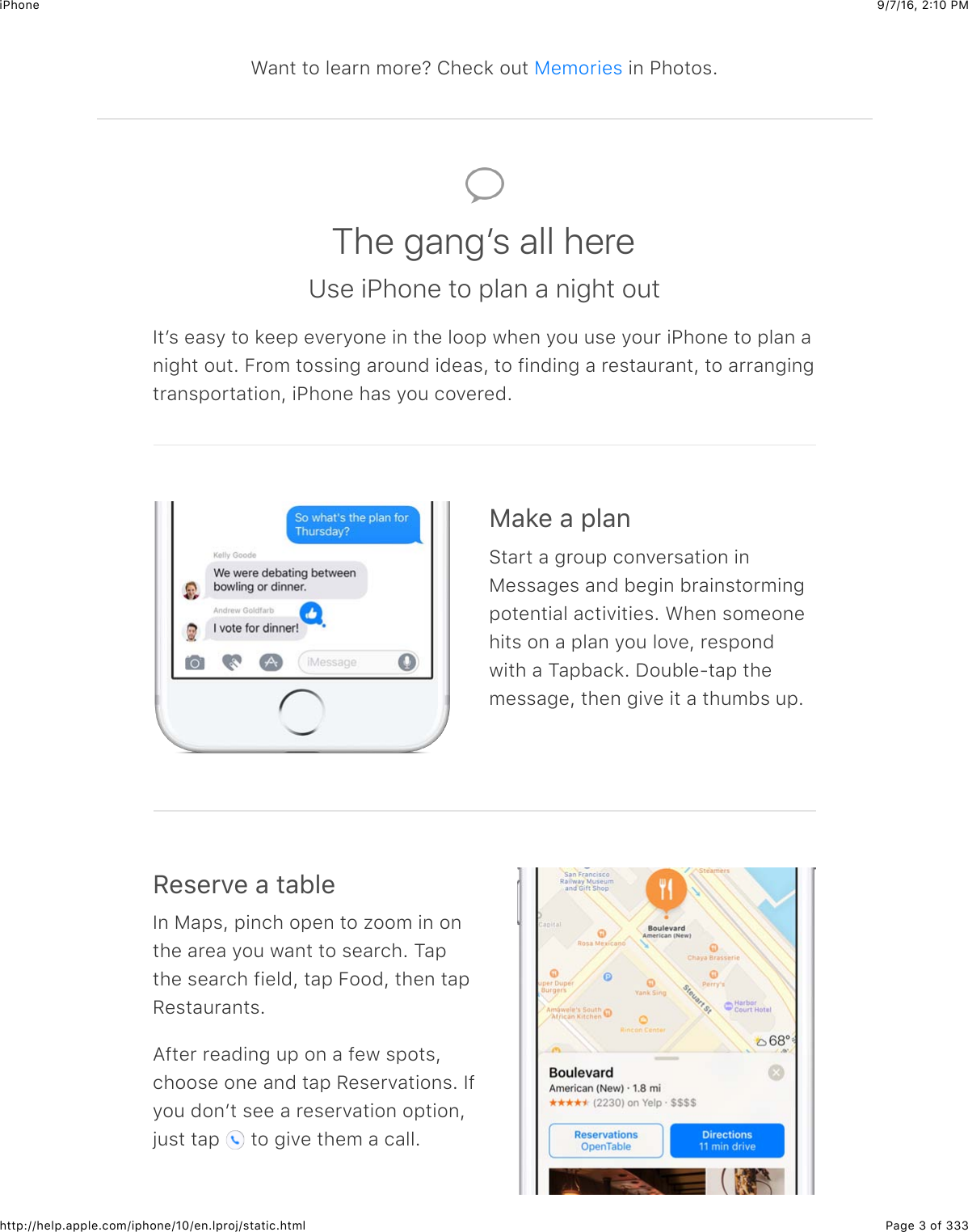 9/7/16, 2)10 PMiPhonePage 3 of 333http://help.apple.com/iphone/10/en.lproj/static.htmlWant to learn more? Check out   in Photos.MemoriesThe gangʼs all hereUse iPhone to plan a night outItʼs easy to keep everyone in the loop when you use your iPhone to plan anight out. From tossing around ideas, to finding a restaurant, to arrangingtransportation, iPhone has you covered.)&amp;*&quot;$&amp;$,5&amp;6Start a group conversation inMessages and begin brainstormingpotential activities. When someonehits on a plan you love, respondwith a Tapback. Double-tap themessage, then give it a thumbs up./&quot;%&quot;&apos;7&quot;$&amp;$#&amp;15&quot;In Maps, pinch open to zoom in onthe area you want to search. Tapthe search field, tap Food, then tapRestaurants.After reading up on a few spots,choose one and tap Reservations. Ifyou donʼt see a reservation option,just tap   to give them a call.