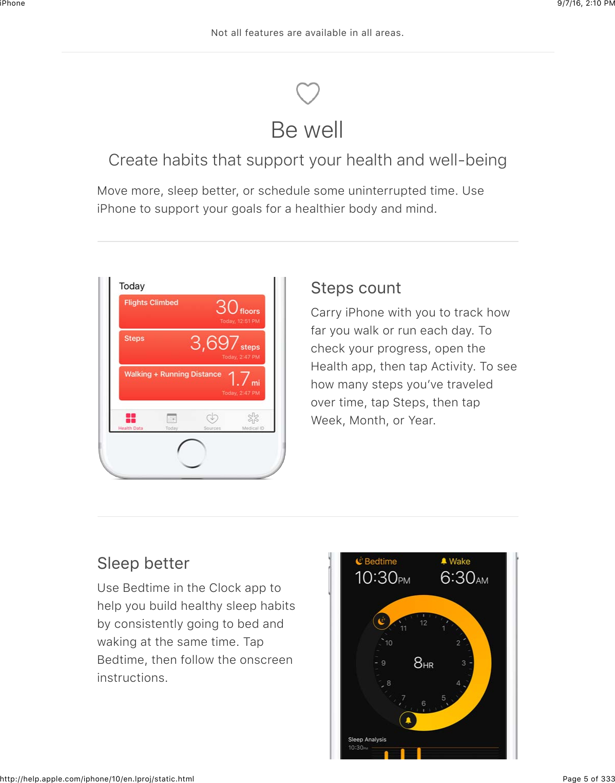 9/7/16, 2)10 PMiPhonePage 5 of 333http://help.apple.com/iphone/10/en.lproj/static.html&lt;2#$&amp;55$-&quot;&amp;#:&apos;&quot;%$&amp;&apos;&quot;$&amp;7&amp;+5&amp;15&quot;$+6$&amp;55$&amp;&apos;&quot;&amp;%=Be wellCreate habits that support your health and well-beingMove more, sleep better, or schedule some uninterrupted time. UseiPhone to support your goals for a healthier body and mind.&gt;#&quot;,%$.2:6#Carry iPhone with you to track howfar you walk or run each day. Tocheck your progress, open theHealth app, then tap Activity. To seehow many steps youʼve traveledover time, tap Steps, then tapWeek, Month, or Year.&gt;5&quot;&quot;,$1&quot;##&quot;&apos;Use Bedtime in the Clock app tohelp you build healthy sleep habitsby consistently going to bed andwaking at the same time. TapBedtime, then follow the onscreeninstructions.