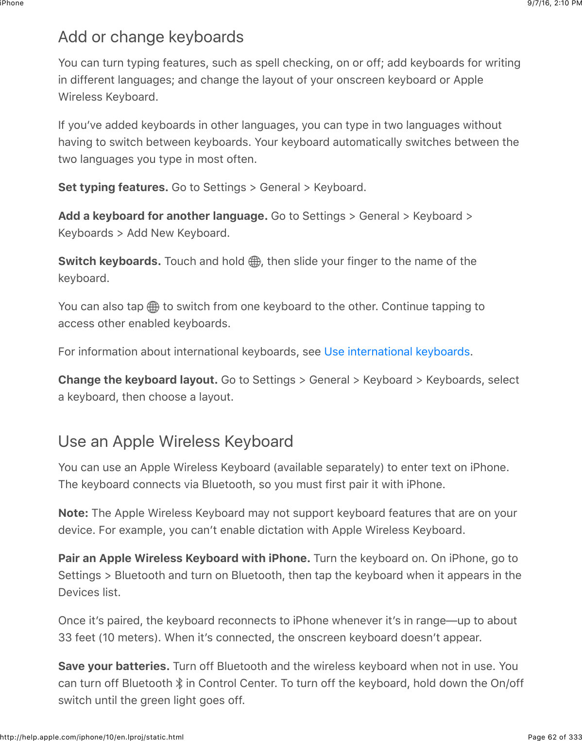 9/7/16, 2)10 PMiPhonePage 62 of 333http://help.apple.com/iphone/10/en.lproj/static.htmlAdd or change keyboardsW2:$.&amp;6$#:&apos;6$#9,+63$-&quot;&amp;#:&apos;&quot;%J$%:.4$&amp;%$%,&quot;55$.4&quot;.*+63J$26$2&apos;$2--h$&amp;(($*&quot;912&amp;&apos;(%$-2&apos;$@&apos;+#+63+6$(+--&quot;&apos;&quot;6#$5&amp;63:&amp;3&quot;%h$&amp;6($.4&amp;63&quot;$#4&quot;$5&amp;92:#$2-$92:&apos;$26%.&apos;&quot;&quot;6$*&quot;912&amp;&apos;($2&apos;$I,,5&quot;A+&apos;&quot;5&quot;%%$j&quot;912&amp;&apos;(=P-$92:B7&quot;$&amp;((&quot;($*&quot;912&amp;&apos;(%$+6$2#4&quot;&apos;$5&amp;63:&amp;3&quot;%J$92:$.&amp;6$#9,&quot;$+6$#@2$5&amp;63:&amp;3&quot;%$@+#42:#4&amp;7+63$#2$%@+#.4$1&quot;#@&quot;&quot;6$*&quot;912&amp;&apos;(%=$W2:&apos;$*&quot;912&amp;&apos;($&amp;:#20&amp;#+.&amp;559$%@+#.4&quot;%$1&quot;#@&quot;&quot;6$#4&quot;#@2$5&amp;63:&amp;3&quot;%$92:$#9,&quot;$+6$02%#$2-#&quot;6=Set typing features. !2$#2$&gt;&quot;##+63%$]$!&quot;6&quot;&apos;&amp;5$]$j&quot;912&amp;&apos;(=Add a keyboard for another language. !2$#2$&gt;&quot;##+63%$]$!&quot;6&quot;&apos;&amp;5$]$j&quot;912&amp;&apos;($]j&quot;912&amp;&apos;(%$]$I(($&lt;&quot;@$j&quot;912&amp;&apos;(=Switch keyboards. K2:.4$&amp;6($425($ J$#4&quot;6$%5+(&quot;$92:&apos;$-+63&quot;&apos;$#2$#4&quot;$6&amp;0&quot;$2-$#4&quot;*&quot;912&amp;&apos;(=W2:$.&amp;6$&amp;5%2$#&amp;,$ $#2$%@+#.4$-&apos;20$26&quot;$*&quot;912&amp;&apos;($#2$#4&quot;$2#4&quot;&apos;=$826#+6:&quot;$#&amp;,,+63$#2&amp;..&quot;%%$2#4&quot;&apos;$&quot;6&amp;15&quot;($*&quot;912&amp;&apos;(%=O2&apos;$+6-2&apos;0&amp;#+26$&amp;12:#$+6#&quot;&apos;6&amp;#+26&amp;5$*&quot;912&amp;&apos;(%J$%&quot;&quot;$ =Change the keyboard layout. !2$#2$&gt;&quot;##+63%$]$!&quot;6&quot;&apos;&amp;5$]$j&quot;912&amp;&apos;($]$j&quot;912&amp;&apos;(%J$%&quot;5&quot;.#&amp;$*&quot;912&amp;&apos;(J$#4&quot;6$.422%&quot;$&amp;$5&amp;92:#=Use an Apple Wireless KeyboardW2:$.&amp;6$:%&quot;$&amp;6$I,,5&quot;$A+&apos;&quot;5&quot;%%$j&quot;912&amp;&apos;($`&amp;7&amp;+5&amp;15&quot;$%&quot;,&amp;&apos;&amp;#&quot;59a$#2$&quot;6#&quot;&apos;$#&quot;X#$26$+G426&quot;=K4&quot;$*&quot;912&amp;&apos;($.266&quot;.#%$7+&amp;$F5:&quot;#22#4J$%2$92:$0:%#$-+&apos;%#$,&amp;+&apos;$+#$@+#4$+G426&quot;=Note: K4&quot;$I,,5&quot;$A+&apos;&quot;5&quot;%%$j&quot;912&amp;&apos;($0&amp;9$62#$%:,,2&apos;#$*&quot;912&amp;&apos;($-&quot;&amp;#:&apos;&quot;%$#4&amp;#$&amp;&apos;&quot;$26$92:&apos;(&quot;7+.&quot;=$O2&apos;$&quot;X&amp;0,5&quot;J$92:$.&amp;6B#$&quot;6&amp;15&quot;$(+.#&amp;#+26$@+#4$I,,5&quot;$A+&apos;&quot;5&quot;%%$j&quot;912&amp;&apos;(=Pair an Apple Wireless Keyboard with iPhone. K:&apos;6$#4&quot;$*&quot;912&amp;&apos;($26=$C6$+G426&quot;J$32$#2&gt;&quot;##+63%$]$F5:&quot;#22#4$&amp;6($#:&apos;6$26$F5:&quot;#22#4J$#4&quot;6$#&amp;,$#4&quot;$*&quot;912&amp;&apos;($@4&quot;6$+#$&amp;,,&quot;&amp;&apos;%$+6$#4&quot;S&quot;7+.&quot;%$5+%#=C6.&quot;$+#B%$,&amp;+&apos;&quot;(J$#4&quot;$*&quot;912&amp;&apos;($&apos;&quot;.266&quot;.#%$#2$+G426&quot;$@4&quot;6&quot;7&quot;&apos;$+#B%$+6$&apos;&amp;63&quot;f:,$#2$&amp;12:#ee$-&quot;&quot;#$`DE$0&quot;#&quot;&apos;%a=$A4&quot;6$+#B%$.266&quot;.#&quot;(J$#4&quot;$26%.&apos;&quot;&quot;6$*&quot;912&amp;&apos;($(2&quot;%6B#$&amp;,,&quot;&amp;&apos;=Save your batteries. K:&apos;6$2--$F5:&quot;#22#4$&amp;6($#4&quot;$@+&apos;&quot;5&quot;%%$*&quot;912&amp;&apos;($@4&quot;6$62#$+6$:%&quot;=$W2:.&amp;6$#:&apos;6$2--$F5:&quot;#22#4$ $+6$826#&apos;25$8&quot;6#&quot;&apos;=$K2$#:&apos;6$2--$#4&quot;$*&quot;912&amp;&apos;(J$425($(2@6$#4&quot;$C6N2--%@+#.4$:6#+5$#4&quot;$3&apos;&quot;&quot;6$5+34#$32&quot;%$2--=?%&quot;$+6#&quot;&apos;6&amp;#+26&amp;5$*&quot;912&amp;&apos;(%