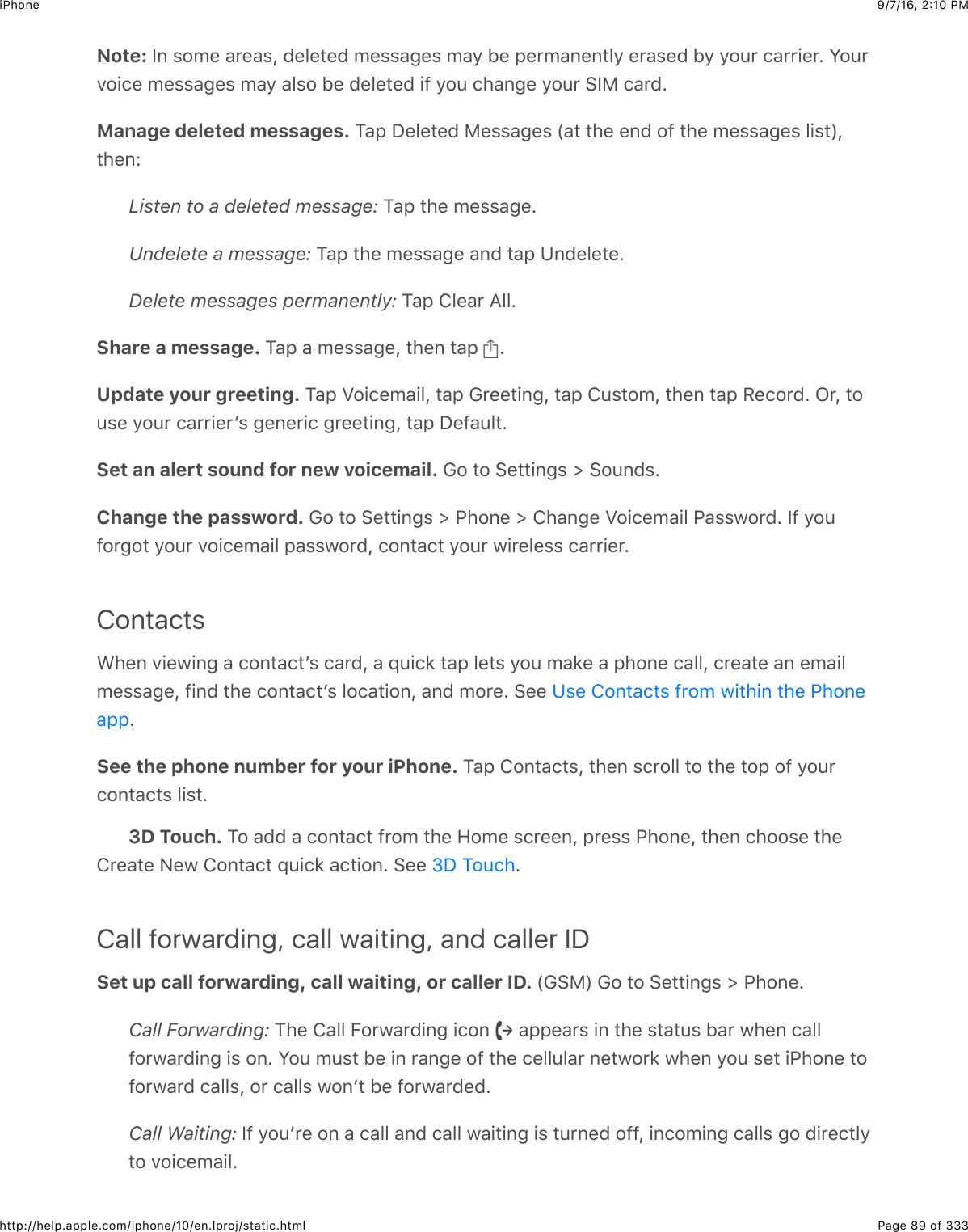 9/7/16, 2)10 PMiPhonePage 89 of 333http://help.apple.com/iphone/10/en.lproj/static.htmlNote: P6$%20&quot;$&amp;&apos;&quot;&amp;%J$(&quot;5&quot;#&quot;($0&quot;%%&amp;3&quot;%$0&amp;9$1&quot;$,&quot;&apos;0&amp;6&quot;6#59$&quot;&apos;&amp;%&quot;($19$92:&apos;$.&amp;&apos;&apos;+&quot;&apos;=$W2:&apos;72+.&quot;$0&quot;%%&amp;3&quot;%$0&amp;9$&amp;5%2$1&quot;$(&quot;5&quot;#&quot;($+-$92:$.4&amp;63&quot;$92:&apos;$&gt;P)$.&amp;&apos;(=Manage deleted messages. K&amp;,$S&quot;5&quot;#&quot;($)&quot;%%&amp;3&quot;%$`&amp;#$#4&quot;$&quot;6($2-$#4&quot;$0&quot;%%&amp;3&quot;%$5+%#aJ#4&quot;6LListen to a deleted message: K&amp;,$#4&quot;$0&quot;%%&amp;3&quot;=Undelete a message: K&amp;,$#4&quot;$0&quot;%%&amp;3&quot;$&amp;6($#&amp;,$?6(&quot;5&quot;#&quot;=Delete messages permanently: K&amp;,$85&quot;&amp;&apos;$I55=Share a message. K&amp;,$&amp;$0&quot;%%&amp;3&quot;J$#4&quot;6$#&amp;,$ =Update your greeting. K&amp;,$M2+.&quot;0&amp;+5J$#&amp;,$!&apos;&quot;&quot;#+63J$#&amp;,$8:%#20J$#4&quot;6$#&amp;,$/&quot;.2&apos;(=$C&apos;J$#2:%&quot;$92:&apos;$.&amp;&apos;&apos;+&quot;&apos;B%$3&quot;6&quot;&apos;+.$3&apos;&quot;&quot;#+63J$#&amp;,$S&quot;-&amp;:5#=Set an alert sound for new voicemail. !2$#2$&gt;&quot;##+63%$]$&gt;2:6(%=Change the password. !2$#2$&gt;&quot;##+63%$]$G426&quot;$]$84&amp;63&quot;$M2+.&quot;0&amp;+5$G&amp;%%@2&apos;(=$P-$92:-2&apos;32#$92:&apos;$72+.&quot;0&amp;+5$,&amp;%%@2&apos;(J$.26#&amp;.#$92:&apos;$@+&apos;&quot;5&quot;%%$.&amp;&apos;&apos;+&quot;&apos;=ContactsA4&quot;6$7+&quot;@+63$&amp;$.26#&amp;.#B%$.&amp;&apos;(J$&amp;$_:+.*$#&amp;,$5&quot;#%$92:$0&amp;*&quot;$&amp;$,426&quot;$.&amp;55J$.&apos;&quot;&amp;#&quot;$&amp;6$&quot;0&amp;+50&quot;%%&amp;3&quot;J$-+6($#4&quot;$.26#&amp;.#B%$52.&amp;#+26J$&amp;6($02&apos;&quot;=$&gt;&quot;&quot;$=See the phone number for your iPhone. K&amp;,$826#&amp;.#%J$#4&quot;6$%.&apos;255$#2$#4&quot;$#2,$2-$92:&apos;.26#&amp;.#%$5+%#=3D Touch. K2$&amp;(($&amp;$.26#&amp;.#$-&apos;20$#4&quot;$R20&quot;$%.&apos;&quot;&quot;6J$,&apos;&quot;%%$G426&quot;J$#4&quot;6$.422%&quot;$#4&quot;8&apos;&quot;&amp;#&quot;$&lt;&quot;@$826#&amp;.#$_:+.*$&amp;.#+26=$&gt;&quot;&quot;$ =Call forwarding, call waiting, and caller IDSet up call forwarding, call waiting, or caller ID. `!&gt;)a$!2$#2$&gt;&quot;##+63%$]$G426&quot;=Call Forwarding: K4&quot;$8&amp;55$O2&apos;@&amp;&apos;(+63$+.26$ $&amp;,,&quot;&amp;&apos;%$+6$#4&quot;$%#&amp;#:%$1&amp;&apos;$@4&quot;6$.&amp;55-2&apos;@&amp;&apos;(+63$+%$26=$W2:$0:%#$1&quot;$+6$&apos;&amp;63&quot;$2-$#4&quot;$.&quot;55:5&amp;&apos;$6&quot;#@2&apos;*$@4&quot;6$92:$%&quot;#$+G426&quot;$#2-2&apos;@&amp;&apos;($.&amp;55%J$2&apos;$.&amp;55%$@26B#$1&quot;$-2&apos;@&amp;&apos;(&quot;(=Call Waiting: P-$92:B&apos;&quot;$26$&amp;$.&amp;55$&amp;6($.&amp;55$@&amp;+#+63$+%$#:&apos;6&quot;($2--J$+6.20+63$.&amp;55%$32$(+&apos;&quot;.#59#2$72+.&quot;0&amp;+5=?%&quot;$826#&amp;.#%$-&apos;20$@+#4+6$#4&quot;$G426&quot;&amp;,,eS$K2:.4