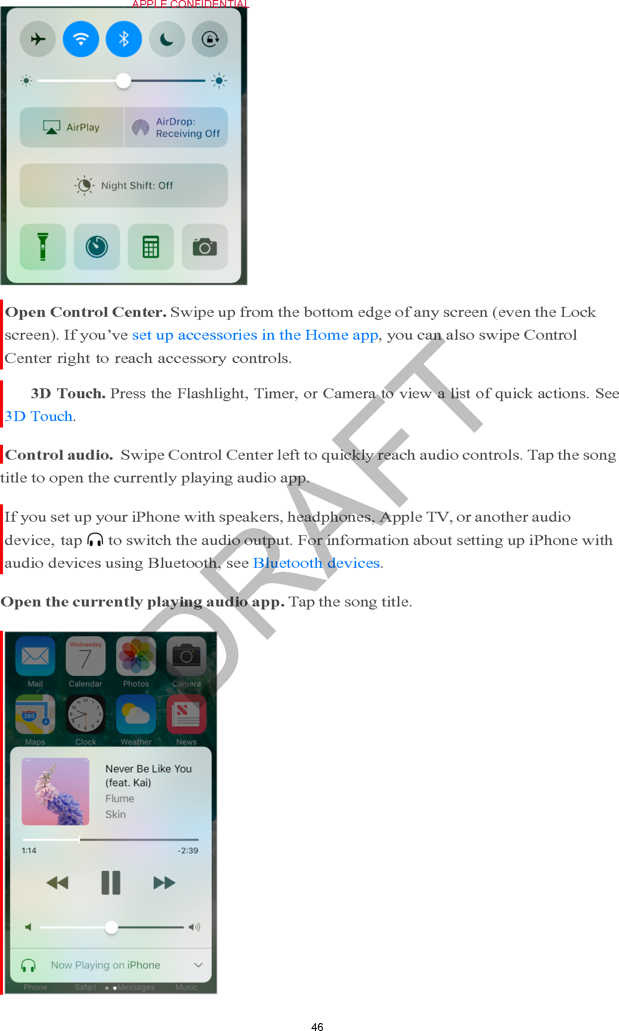 46 !APPLE CONFIDENTIAL                   Open Control Center. Swipe up from the bottom edge of any screen (even the Lock screen). If you’ve set up accessories in the Home app, you can also swipe Control Center right to reach accessory controls. 3D Touch. Press the Flashlight, Timer, or Camera to view a list of quick actions. See 3D Touch.  Control audio.  Swipe Control Center left to quickly reach audio controls. Tap the song title to open the currently playing audio app.  If you set up your iPhone with speakers, headphones, Apple TV, or another audio device, tap  to switch the audio output. For information about setting up iPhone with audio devices using Bluetooth, see Bluetooth devices.  Open the currently playing audio app. Tap the song title.   DRAFT