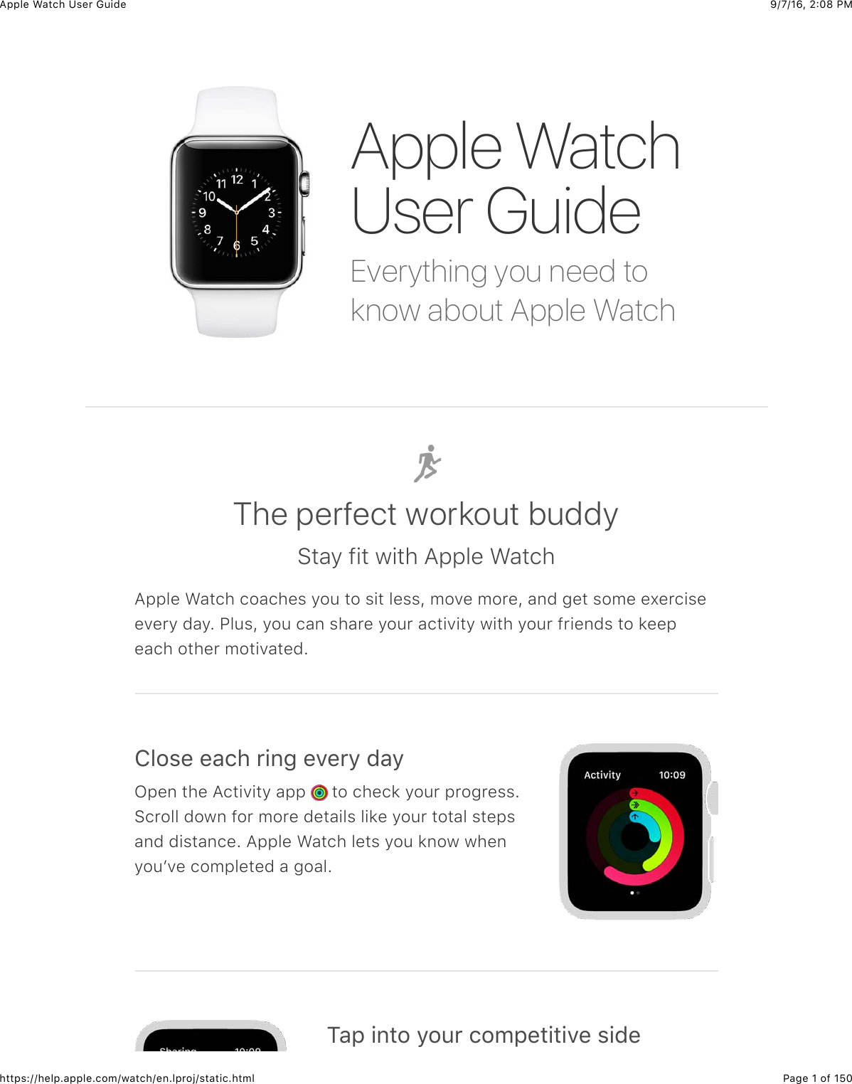 9/7/16, 2)08 PMApple Watch User GuidePage 1 of 150https://help.apple.com/watch/en.lproj/static.htmlEverything you need toknow about Apple WatchApple WatchUser GuideThe perfect workout buddyStay fit with Apple WatchApple Watch coaches you to sit less, move more, and get some exerciseevery day. Plus, you can share your activity with your friends to keepeach other motivated.!&quot;#$%&amp;%&apos;()&amp;*+,-&amp;%.%*/&amp;0&apos;/Open the Activity app   to check your progress.Scroll down for more details like your total stepsand distance. Apple Watch lets you know whenyouʼve completed a goal.1&apos;2&amp;+,3#&amp;/#4*&amp;(#52%3+3+.%&amp;$+0%