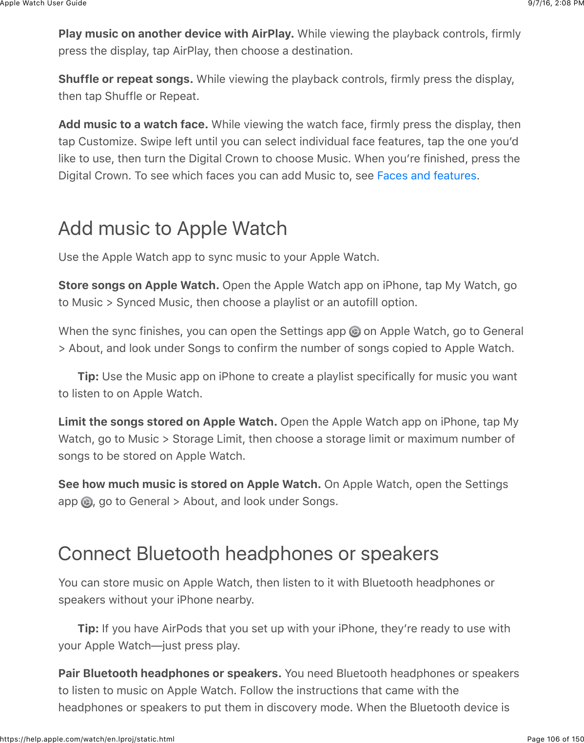 9/7/16, 2)08 PMApple Watch User GuidePage 106 of 150https://help.apple.com/watch/en.lproj/static.htmlPlay music on another device with AirPlay. &gt;)+&quot;%&amp;.+%7+,-&amp;3)%&amp;2&quot;&apos;/B&apos;(8&amp;(#,3*#&quot;$J&amp;@+*5&quot;/2*%$$&amp;3)%&amp;0+$2&quot;&apos;/J&amp;3&apos;2&amp;=+*G&quot;&apos;/J&amp;3)%,&amp;()##$%&amp;&apos;&amp;0%$3+,&apos;3+#,CShuffle or repeat songs. &gt;)+&quot;%&amp;.+%7+,-&amp;3)%&amp;2&quot;&apos;/B&apos;(8&amp;(#,3*#&quot;$J&amp;@+*5&quot;/&amp;2*%$$&amp;3)%&amp;0+$2&quot;&apos;/J3)%,&amp;3&apos;2&amp;6)4@@&quot;%&amp;#*&amp;H%2%&apos;3CAdd music to a watch face. &gt;)+&quot;%&amp;.+%7+,-&amp;3)%&amp;7&apos;3()&amp;@&apos;(%J&amp;@+*5&quot;/&amp;2*%$$&amp;3)%&amp;0+$2&quot;&apos;/J&amp;3)%,3&apos;2&amp;!4$3#5+N%C&amp;67+2%&amp;&quot;%@3&amp;4,3+&quot;&amp;/#4&amp;(&apos;,&amp;$%&quot;%(3&amp;+,0+.+04&apos;&quot;&amp;@&apos;(%&amp;@%&apos;34*%$J&amp;3&apos;2&amp;3)%&amp;#,%&amp;/#4W0&quot;+8%&amp;3#&amp;4$%J&amp;3)%,&amp;34*,&amp;3)%&amp;I+-+3&apos;&quot;&amp;!*#7,&amp;3#&amp;()##$%&amp;F4$+(C&amp;&gt;)%,&amp;/#4W*%&amp;@+,+$)%0J&amp;2*%$$&amp;3)%I+-+3&apos;&quot;&amp;!*#7,C&amp;1#&amp;$%%&amp;7)+()&amp;@&apos;(%$&amp;/#4&amp;(&apos;,&amp;&apos;00&amp;F4$+(&amp;3#J&amp;$%%&amp; CAdd music to Apple WatchK$%&amp;3)%&amp;=22&quot;%&amp;&gt;&apos;3()&amp;&apos;22&amp;3#&amp;$/,(&amp;54$+(&amp;3#&amp;/#4*&amp;=22&quot;%&amp;&gt;&apos;3()CStore songs on Apple Watch. L2%,&amp;3)%&amp;=22&quot;%&amp;&gt;&apos;3()&amp;&apos;22&amp;#,&amp;+G)#,%J&amp;3&apos;2&amp;F/&amp;&gt;&apos;3()J&amp;-#3#&amp;F4$+(&amp;d&amp;6/,(%0&amp;F4$+(J&amp;3)%,&amp;()##$%&amp;&apos;&amp;2&quot;&apos;/&quot;+$3&amp;#*&amp;&apos;,&amp;&apos;43#@+&quot;&quot;&amp;#23+#,C&gt;)%,&amp;3)%&amp;$/,(&amp;@+,+$)%$J&amp;/#4&amp;(&apos;,&amp;#2%,&amp;3)%&amp;6%33+,-$&amp;&apos;22&amp; &amp;#,&amp;=22&quot;%&amp;&gt;&apos;3()J&amp;-#&amp;3#&amp;D%,%*&apos;&quot;d&amp;=B#43J&amp;&apos;,0&amp;&quot;##8&amp;4,0%*&amp;6#,-$&amp;3#&amp;(#,@+*5&amp;3)%&amp;,45B%*&amp;#@&amp;$#,-$&amp;(#2+%0&amp;3#&amp;=22&quot;%&amp;&gt;&apos;3()CTip: K$%&amp;3)%&amp;F4$+(&amp;&apos;22&amp;#,&amp;+G)#,%&amp;3#&amp;(*%&apos;3%&amp;&apos;&amp;2&quot;&apos;/&quot;+$3&amp;$2%(+@+(&apos;&quot;&quot;/&amp;@#*&amp;54$+(&amp;/#4&amp;7&apos;,33#&amp;&quot;+$3%,&amp;3#&amp;#,&amp;=22&quot;%&amp;&gt;&apos;3()CLimit the songs stored on Apple Watch. L2%,&amp;3)%&amp;=22&quot;%&amp;&gt;&apos;3()&amp;&apos;22&amp;#,&amp;+G)#,%J&amp;3&apos;2&amp;F/&gt;&apos;3()J&amp;-#&amp;3#&amp;F4$+(&amp;d&amp;63#*&apos;-%&amp;&lt;+5+3J&amp;3)%,&amp;()##$%&amp;&apos;&amp;$3#*&apos;-%&amp;&quot;+5+3&amp;#*&amp;5&apos;U+545&amp;,45B%*&amp;#@$#,-$&amp;3#&amp;B%&amp;$3#*%0&amp;#,&amp;=22&quot;%&amp;&gt;&apos;3()CSee how much music is stored on Apple Watch. L,&amp;=22&quot;%&amp;&gt;&apos;3()J&amp;#2%,&amp;3)%&amp;6%33+,-$&apos;22&amp; J&amp;-#&amp;3#&amp;D%,%*&apos;&quot;&amp;d&amp;=B#43J&amp;&apos;,0&amp;&quot;##8&amp;4,0%*&amp;6#,-$CConnect Bluetooth headphones or speakersS#4&amp;(&apos;,&amp;$3#*%&amp;54$+(&amp;#,&amp;=22&quot;%&amp;&gt;&apos;3()J&amp;3)%,&amp;&quot;+$3%,&amp;3#&amp;+3&amp;7+3)&amp;;&quot;4%3##3)&amp;)%&apos;02)#,%$&amp;#*$2%&apos;8%*$&amp;7+3)#43&amp;/#4*&amp;+G)#,%&amp;,%&apos;*B/CTip: Y@&amp;/#4&amp;)&apos;.%&amp;=+*G#0$&amp;3)&apos;3&amp;/#4&amp;$%3&amp;42&amp;7+3)&amp;/#4*&amp;+G)#,%J&amp;3)%/W*%&amp;*%&apos;0/&amp;3#&amp;4$%&amp;7+3)/#4*&amp;=22&quot;%&amp;&gt;&apos;3()TO4$3&amp;2*%$$&amp;2&quot;&apos;/CPair Bluetooth headphones or speakers. S#4&amp;,%%0&amp;;&quot;4%3##3)&amp;)%&apos;02)#,%$&amp;#*&amp;$2%&apos;8%*$3#&amp;&quot;+$3%,&amp;3#&amp;54$+(&amp;#,&amp;=22&quot;%&amp;&gt;&apos;3()C&amp;E#&quot;&quot;#7&amp;3)%&amp;+,$3*4(3+#,$&amp;3)&apos;3&amp;(&apos;5%&amp;7+3)&amp;3)%)%&apos;02)#,%$&amp;#*&amp;$2%&apos;8%*$&amp;3#&amp;243&amp;3)%5&amp;+,&amp;0+$(#.%*/&amp;5#0%C&amp;&gt;)%,&amp;3)%&amp;;&quot;4%3##3)&amp;0%.+(%&amp;+$E&apos;(%$&amp;&apos;,0&amp;@%&apos;34*%$