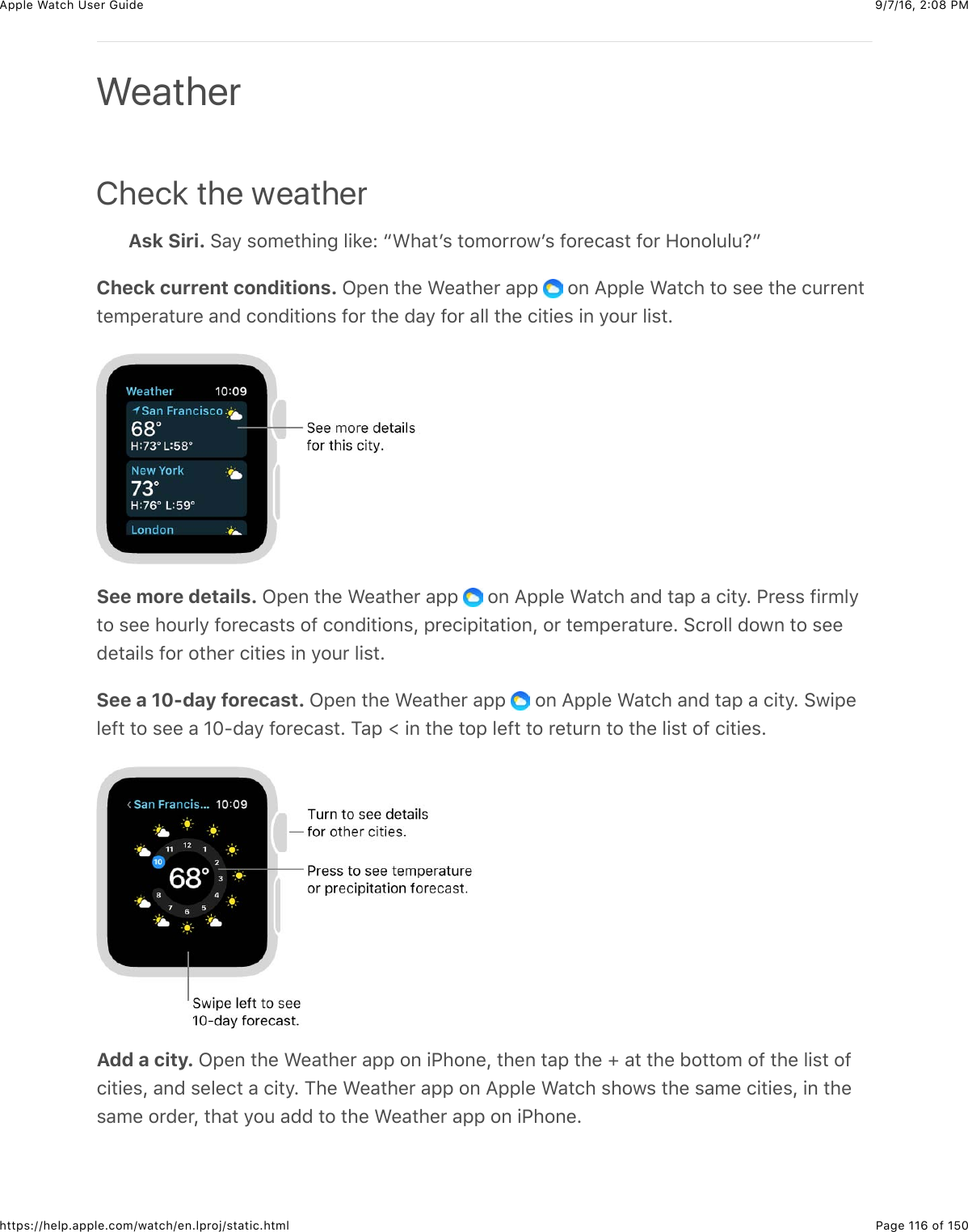 9/7/16, 2)08 PMApple Watch User GuidePage 116 of 150https://help.apple.com/watch/en.lproj/static.htmlCheck the weatherAsk Siri. 6&apos;/&amp;$#5%3)+,-&amp;&quot;+8%e&amp;a&gt;)&apos;3W$&amp;3#5#**#7W$&amp;@#*%(&apos;$3&amp;@#*&amp;9#,#&quot;4&quot;4:bCheck current conditions. L2%,&amp;3)%&amp;&gt;%&apos;3)%*&amp;&apos;22&amp; &amp;#,&amp;=22&quot;%&amp;&gt;&apos;3()&amp;3#&amp;$%%&amp;3)%&amp;(4**%,33%52%*&apos;34*%&amp;&apos;,0&amp;(#,0+3+#,$&amp;@#*&amp;3)%&amp;0&apos;/&amp;@#*&amp;&apos;&quot;&quot;&amp;3)%&amp;(+3+%$&amp;+,&amp;/#4*&amp;&quot;+$3CSee more details. L2%,&amp;3)%&amp;&gt;%&apos;3)%*&amp;&apos;22&amp; &amp;#,&amp;=22&quot;%&amp;&gt;&apos;3()&amp;&apos;,0&amp;3&apos;2&amp;&apos;&amp;(+3/C&amp;G*%$$&amp;@+*5&quot;/3#&amp;$%%&amp;)#4*&quot;/&amp;@#*%(&apos;$3$&amp;#@&amp;(#,0+3+#,$J&amp;2*%(+2+3&apos;3+#,J&amp;#*&amp;3%52%*&apos;34*%C&amp;6(*#&quot;&quot;&amp;0#7,&amp;3#&amp;$%%0%3&apos;+&quot;$&amp;@#*&amp;#3)%*&amp;(+3+%$&amp;+,&amp;/#4*&amp;&quot;+$3CSee a 10-day forecast. L2%,&amp;3)%&amp;&gt;%&apos;3)%*&amp;&apos;22&amp; &amp;#,&amp;=22&quot;%&amp;&gt;&apos;3()&amp;&apos;,0&amp;3&apos;2&amp;&apos;&amp;(+3/C&amp;67+2%&quot;%@3&amp;3#&amp;$%%&amp;&apos;&amp;]^?0&apos;/&amp;@#*%(&apos;$3C&amp;1&apos;2&amp;r&amp;+,&amp;3)%&amp;3#2&amp;&quot;%@3&amp;3#&amp;*%34*,&amp;3#&amp;3)%&amp;&quot;+$3&amp;#@&amp;(+3+%$CAdd a city. L2%,&amp;3)%&amp;&gt;%&apos;3)%*&amp;&apos;22&amp;#,&amp;+G)#,%J&amp;3)%,&amp;3&apos;2&amp;3)%&amp;l&amp;&apos;3&amp;3)%&amp;B#33#5&amp;#@&amp;3)%&amp;&quot;+$3&amp;#@(+3+%$J&amp;&apos;,0&amp;$%&quot;%(3&amp;&apos;&amp;(+3/C&amp;1)%&amp;&gt;%&apos;3)%*&amp;&apos;22&amp;#,&amp;=22&quot;%&amp;&gt;&apos;3()&amp;$)#7$&amp;3)%&amp;$&apos;5%&amp;(+3+%$J&amp;+,&amp;3)%$&apos;5%&amp;#*0%*J&amp;3)&apos;3&amp;/#4&amp;&apos;00&amp;3#&amp;3)%&amp;&gt;%&apos;3)%*&amp;&apos;22&amp;#,&amp;+G)#,%CWeather