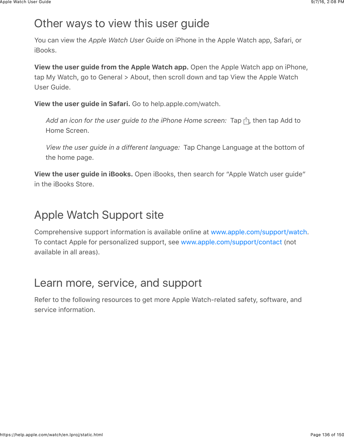 9/7/16, 2)08 PMApple Watch User GuidePage 136 of 150https://help.apple.com/watch/en.lproj/static.htmlOther ways to view this user guideS#4&amp;(&apos;,&amp;.+%7&amp;3)%&amp;Apple Watch User Guide&amp;#,&amp;+G)#,%&amp;+,&amp;3)%&amp;=22&quot;%&amp;&gt;&apos;3()&amp;&apos;22J&amp;6&apos;@&apos;*+J&amp;#*+;##8$CView the user guide from the Apple Watch app. L2%,&amp;3)%&amp;=22&quot;%&amp;&gt;&apos;3()&amp;&apos;22&amp;#,&amp;+G)#,%J3&apos;2&amp;F/&amp;&gt;&apos;3()J&amp;-#&amp;3#&amp;D%,%*&apos;&quot;&amp;d&amp;=B#43J&amp;3)%,&amp;$(*#&quot;&quot;&amp;0#7,&amp;&apos;,0&amp;3&apos;2&amp;_+%7&amp;3)%&amp;=22&quot;%&amp;&gt;&apos;3()K$%*&amp;D4+0%CView the user guide in Safari. D#&amp;3#&amp;)%&quot;2C&apos;22&quot;%C(#5o7&apos;3()CAdd an icon for the user guide to the iPhone Home screen:  1&apos;2&amp; J&amp;3)%,&amp;3&apos;2&amp;=00&amp;3#9#5%&amp;6(*%%,CView the user guide in a different language:  1&apos;2&amp;!)&apos;,-%&amp;&lt;&apos;,-4&apos;-%&amp;&apos;3&amp;3)%&amp;B#33#5&amp;#@3)%&amp;)#5%&amp;2&apos;-%CView the user guide in iBooks. L2%,&amp;+;##8$J&amp;3)%,&amp;$%&apos;*()&amp;@#*&amp;a=22&quot;%&amp;&gt;&apos;3()&amp;4$%*&amp;-4+0%b+,&amp;3)%&amp;+;##8$&amp;63#*%CApple Watch Support site!#52*%)%,$+.%&amp;$422#*3&amp;+,@#*5&apos;3+#,&amp;+$&amp;&apos;.&apos;+&quot;&apos;B&quot;%&amp;#,&quot;+,%&amp;&apos;3&amp; C1#&amp;(#,3&apos;(3&amp;=22&quot;%&amp;@#*&amp;2%*$#,&apos;&quot;+N%0&amp;$422#*3J&amp;$%%&amp; &amp;P,#3&apos;.&apos;+&quot;&apos;B&quot;%&amp;+,&amp;&apos;&quot;&quot;&amp;&apos;*%&apos;$RCLearn more, service, and supportH%@%*&amp;3#&amp;3)%&amp;@#&quot;&quot;#7+,-&amp;*%$#4*(%$&amp;3#&amp;-%3&amp;5#*%&amp;=22&quot;%&amp;&gt;&apos;3()?*%&quot;&apos;3%0&amp;$&apos;@%3/J&amp;$#@37&apos;*%J&amp;&apos;,0$%*.+(%&amp;+,@#*5&apos;3+#,C777C&apos;22&quot;%C(#5o$422#*3o7&apos;3()777C&apos;22&quot;%C(#5o$422#*3o(#,3&apos;(3