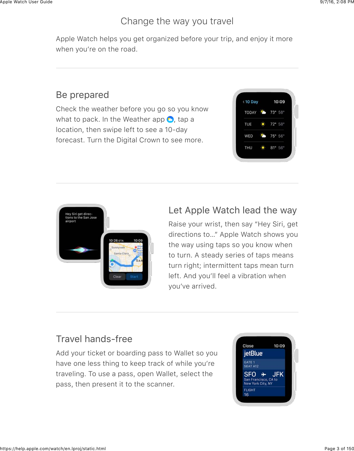 9/7/16, 2)08 PMApple Watch User GuidePage 3 of 150https://help.apple.com/watch/en.lproj/static.htmlChange the way you travelApple Watch helps you get organized before your trip, and enjoy it morewhen youʼre on the road.;%&amp;2*%2&apos;*%0Check the weather before you go so you knowwhat to pack. In the Weather app  , tap alocation, then swipe left to see a 10-dayforecast. Turn the Digital Crown to see more.&lt;%3&amp;=22&quot;%&amp;&gt;&apos;3()&amp;&quot;%&apos;0&amp;3)%&amp;7&apos;/Raise your wrist, then say “Hey Siri, getdirections to…” Apple Watch shows youthe way using taps so you know whento turn. A steady series of taps meansturn right; intermittent taps mean turnleft. And youʼll feel a vibration whenyouʼve arrived.1*&apos;.%&quot;&amp;)&apos;,0$?@*%%Add your ticket or boarding pass to Wallet so youhave one less thing to keep track of while youʼretraveling. To use a pass, open Wallet, select thepass, then present it to the scanner.
