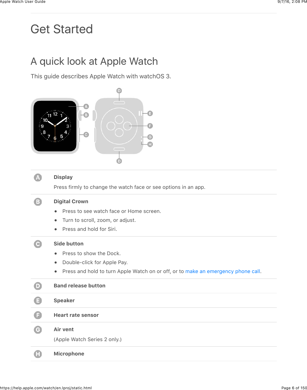 9/7/16, 2)08 PMApple Watch User GuidePage 6 of 150https://help.apple.com/watch/en.lproj/static.htmlA quick look at Apple Watch1)+$&amp;-4+0%&amp;0%$(*+B%$&amp;=22&quot;%&amp;&gt;&apos;3()&amp;7+3)&amp;7&apos;3()L6&amp;MCDisplayG*%$$&amp;@+*5&quot;/&amp;3#&amp;()&apos;,-%&amp;3)%&amp;7&apos;3()&amp;@&apos;(%&amp;#*&amp;$%%&amp;#23+#,$&amp;+,&amp;&apos;,&amp;&apos;22CDigital CrownG*%$$&amp;3#&amp;$%%&amp;7&apos;3()&amp;@&apos;(%&amp;#*&amp;9#5%&amp;$(*%%,C14*,&amp;3#&amp;$(*#&quot;&quot;J&amp;N##5J&amp;#*&amp;&apos;0O4$3CG*%$$&amp;&apos;,0&amp;)#&quot;0&amp;@#*&amp;6+*+CSide buttonG*%$$&amp;3#&amp;$)#7&amp;3)%&amp;I#(8CI#4B&quot;%?(&quot;+(8&amp;@#*&amp;=22&quot;%&amp;G&apos;/CG*%$$&amp;&apos;,0&amp;)#&quot;0&amp;3#&amp;34*,&amp;=22&quot;%&amp;&gt;&apos;3()&amp;#,&amp;#*&amp;#@@J&amp;#*&amp;3#&amp; CBand release buttonSpeakerHeart rate sensorAir ventP=22&quot;%&amp;&gt;&apos;3()&amp;6%*+%$&amp;Q&amp;#,&quot;/CRMicrophoneGet Started5&apos;8%&amp;&apos;,&amp;%5%*-%,(/&amp;2)#,%&amp;(&apos;&quot;&quot;