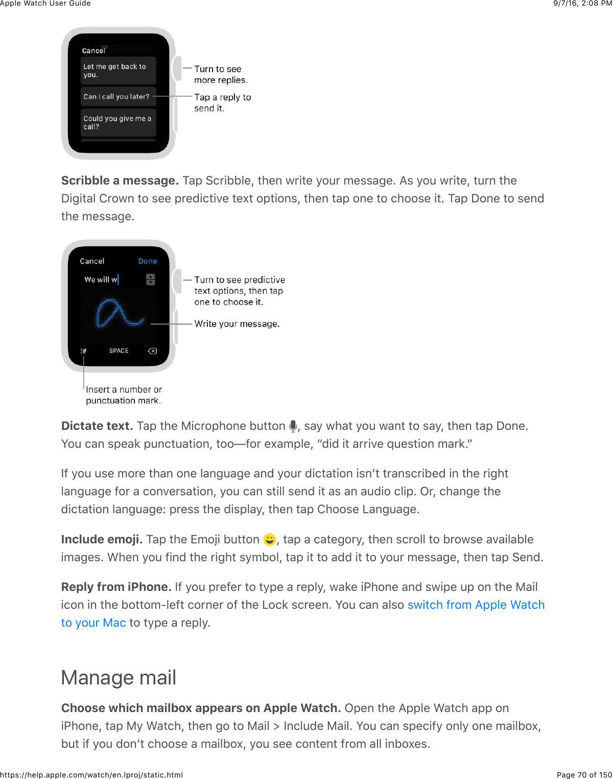 9/7/16, 2)08 PMApple Watch User GuidePage 70 of 150https://help.apple.com/watch/en.lproj/static.htmlScribble a message. 1&apos;2&amp;6(*+BB&quot;%J&amp;3)%,&amp;7*+3%&amp;/#4*&amp;5%$$&apos;-%C&amp;=$&amp;/#4&amp;7*+3%J&amp;34*,&amp;3)%I+-+3&apos;&quot;&amp;!*#7,&amp;3#&amp;$%%&amp;2*%0+(3+.%&amp;3%U3&amp;#23+#,$J&amp;3)%,&amp;3&apos;2&amp;#,%&amp;3#&amp;()##$%&amp;+3C&amp;1&apos;2&amp;I#,%&amp;3#&amp;$%,03)%&amp;5%$$&apos;-%CDictate text. 1&apos;2&amp;3)%&amp;F+(*#2)#,%&amp;B433#,&amp; J&amp;$&apos;/&amp;7)&apos;3&amp;/#4&amp;7&apos;,3&amp;3#&amp;$&apos;/J&amp;3)%,&amp;3&apos;2&amp;I#,%CS#4&amp;(&apos;,&amp;$2%&apos;8&amp;24,(34&apos;3+#,J&amp;3##T@#*&amp;%U&apos;52&quot;%J&amp;a0+0&amp;+3&amp;&apos;**+.%&amp;X4%$3+#,&amp;5&apos;*8CbY@&amp;/#4&amp;4$%&amp;5#*%&amp;3)&apos;,&amp;#,%&amp;&quot;&apos;,-4&apos;-%&amp;&apos;,0&amp;/#4*&amp;0+(3&apos;3+#,&amp;+$,W3&amp;3*&apos;,$(*+B%0&amp;+,&amp;3)%&amp;*+-)3&quot;&apos;,-4&apos;-%&amp;@#*&amp;&apos;&amp;(#,.%*$&apos;3+#,J&amp;/#4&amp;(&apos;,&amp;$3+&quot;&quot;&amp;$%,0&amp;+3&amp;&apos;$&amp;&apos;,&amp;&apos;40+#&amp;(&quot;+2C&amp;L*J&amp;()&apos;,-%&amp;3)%0+(3&apos;3+#,&amp;&quot;&apos;,-4&apos;-%e&amp;2*%$$&amp;3)%&amp;0+$2&quot;&apos;/J&amp;3)%,&amp;3&apos;2&amp;!)##$%&amp;&lt;&apos;,-4&apos;-%CInclude emoji. 1&apos;2&amp;3)%&amp;Z5#O+&amp;B433#,&amp; J&amp;3&apos;2&amp;&apos;&amp;(&apos;3%-#*/J&amp;3)%,&amp;$(*#&quot;&quot;&amp;3#&amp;B*#7$%&amp;&apos;.&apos;+&quot;&apos;B&quot;%+5&apos;-%$C&amp;&gt;)%,&amp;/#4&amp;@+,0&amp;3)%&amp;*+-)3&amp;$/5B#&quot;J&amp;3&apos;2&amp;+3&amp;3#&amp;&apos;00&amp;+3&amp;3#&amp;/#4*&amp;5%$$&apos;-%J&amp;3)%,&amp;3&apos;2&amp;6%,0CReply from iPhone. Y@&amp;/#4&amp;2*%@%*&amp;3#&amp;3/2%&amp;&apos;&amp;*%2&quot;/J&amp;7&apos;8%&amp;+G)#,%&amp;&apos;,0&amp;$7+2%&amp;42&amp;#,&amp;3)%&amp;F&apos;+&quot;+(#,&amp;+,&amp;3)%&amp;B#33#5?&quot;%@3&amp;(#*,%*&amp;#@&amp;3)%&amp;&lt;#(8&amp;$(*%%,C&amp;S#4&amp;(&apos;,&amp;&apos;&quot;$#&amp;&amp;3#&amp;3/2%&amp;&apos;&amp;*%2&quot;/CManage mailChoose which mailbox appears on Apple Watch. L2%,&amp;3)%&amp;=22&quot;%&amp;&gt;&apos;3()&amp;&apos;22&amp;#,+G)#,%J&amp;3&apos;2&amp;F/&amp;&gt;&apos;3()J&amp;3)%,&amp;-#&amp;3#&amp;F&apos;+&quot;&amp;d&amp;Y,(&quot;40%&amp;F&apos;+&quot;C&amp;S#4&amp;(&apos;,&amp;$2%(+@/&amp;#,&quot;/&amp;#,%&amp;5&apos;+&quot;B#UJB43&amp;+@&amp;/#4&amp;0#,W3&amp;()##$%&amp;&apos;&amp;5&apos;+&quot;B#UJ&amp;/#4&amp;$%%&amp;(#,3%,3&amp;@*#5&amp;&apos;&quot;&quot;&amp;+,B#U%$C$7+3()&amp;@*#5&amp;=22&quot;%&amp;&gt;&apos;3()3#&amp;/#4*&amp;F&apos;(