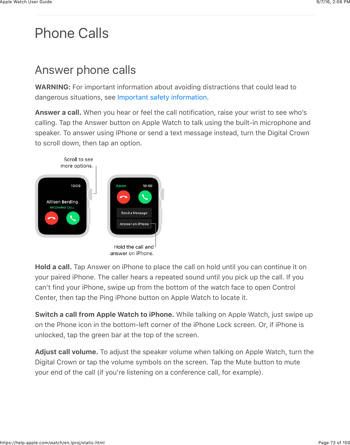 9/7/16, 2)08 PMApple Watch User GuidePage 73 of 150https://help.apple.com/watch/en.lproj/static.htmlAnswer phone callsWARNING: E#*&amp;+52#*3&apos;,3&amp;+,@#*5&apos;3+#,&amp;&apos;B#43&amp;&apos;.#+0+,-&amp;0+$3*&apos;(3+#,$&amp;3)&apos;3&amp;(#4&quot;0&amp;&quot;%&apos;0&amp;3#0&apos;,-%*#4$&amp;$+34&apos;3+#,$J&amp;$%%&amp; CAnswer a call. &gt;)%,&amp;/#4&amp;)%&apos;*&amp;#*&amp;@%%&quot;&amp;3)%&amp;(&apos;&quot;&quot;&amp;,#3+@+(&apos;3+#,J&amp;*&apos;+$%&amp;/#4*&amp;7*+$3&amp;3#&amp;$%%&amp;7)#W$(&apos;&quot;&quot;+,-C&amp;1&apos;2&amp;3)%&amp;=,$7%*&amp;B433#,&amp;#,&amp;=22&quot;%&amp;&gt;&apos;3()&amp;3#&amp;3&apos;&quot;8&amp;4$+,-&amp;3)%&amp;B4+&quot;3?+,&amp;5+(*#2)#,%&amp;&apos;,0$2%&apos;8%*C&amp;1#&amp;&apos;,$7%*&amp;4$+,-&amp;+G)#,%&amp;#*&amp;$%,0&amp;&apos;&amp;3%U3&amp;5%$$&apos;-%&amp;+,$3%&apos;0J&amp;34*,&amp;3)%&amp;I+-+3&apos;&quot;&amp;!*#7,3#&amp;$(*#&quot;&quot;&amp;0#7,J&amp;3)%,&amp;3&apos;2&amp;&apos;,&amp;#23+#,CHold a call. 1&apos;2&amp;=,$7%*&amp;#,&amp;+G)#,%&amp;3#&amp;2&quot;&apos;(%&amp;3)%&amp;(&apos;&quot;&quot;&amp;#,&amp;)#&quot;0&amp;4,3+&quot;&amp;/#4&amp;(&apos;,&amp;(#,3+,4%&amp;+3&amp;#,/#4*&amp;2&apos;+*%0&amp;+G)#,%C&amp;1)%&amp;(&apos;&quot;&quot;%*&amp;)%&apos;*$&amp;&apos;&amp;*%2%&apos;3%0&amp;$#4,0&amp;4,3+&quot;&amp;/#4&amp;2+(8&amp;42&amp;3)%&amp;(&apos;&quot;&quot;C&amp;Y@&amp;/#4(&apos;,W3&amp;@+,0&amp;/#4*&amp;+G)#,%J&amp;$7+2%&amp;42&amp;@*#5&amp;3)%&amp;B#33#5&amp;#@&amp;3)%&amp;7&apos;3()&amp;@&apos;(%&amp;3#&amp;#2%,&amp;!#,3*#&quot;!%,3%*J&amp;3)%,&amp;3&apos;2&amp;3)%&amp;G+,-&amp;+G)#,%&amp;B433#,&amp;#,&amp;=22&quot;%&amp;&gt;&apos;3()&amp;3#&amp;&quot;#(&apos;3%&amp;+3CSwitch a call from Apple Watch to iPhone. &gt;)+&quot;%&amp;3&apos;&quot;8+,-&amp;#,&amp;=22&quot;%&amp;&gt;&apos;3()J&amp;O4$3&amp;$7+2%&amp;42#,&amp;3)%&amp;G)#,%&amp;+(#,&amp;+,&amp;3)%&amp;B#33#5?&quot;%@3&amp;(#*,%*&amp;#@&amp;3)%&amp;+G)#,%&amp;&lt;#(8&amp;$(*%%,C&amp;L*J&amp;+@&amp;+G)#,%&amp;+$4,&quot;#(8%0J&amp;3&apos;2&amp;3)%&amp;-*%%,&amp;B&apos;*&amp;&apos;3&amp;3)%&amp;3#2&amp;#@&amp;3)%&amp;$(*%%,CAdjust call volume. 1#&amp;&apos;0O4$3&amp;3)%&amp;$2%&apos;8%*&amp;.#&quot;45%&amp;7)%,&amp;3&apos;&quot;8+,-&amp;#,&amp;=22&quot;%&amp;&gt;&apos;3()J&amp;34*,&amp;3)%I+-+3&apos;&quot;&amp;!*#7,&amp;#*&amp;3&apos;2&amp;3)%&amp;.#&quot;45%&amp;$/5B#&quot;$&amp;#,&amp;3)%&amp;$(*%%,C&amp;1&apos;2&amp;3)%&amp;F43%&amp;B433#,&amp;3#&amp;543%/#4*&amp;%,0&amp;#@&amp;3)%&amp;(&apos;&quot;&quot;&amp;P+@&amp;/#4W*%&amp;&quot;+$3%,+,-&amp;#,&amp;&apos;&amp;(#,@%*%,(%&amp;(&apos;&quot;&quot;J&amp;@#*&amp;%U&apos;52&quot;%RCPhone CallsY52#*3&apos;,3&amp;$&apos;@%3/&amp;+,@#*5&apos;3+#,
