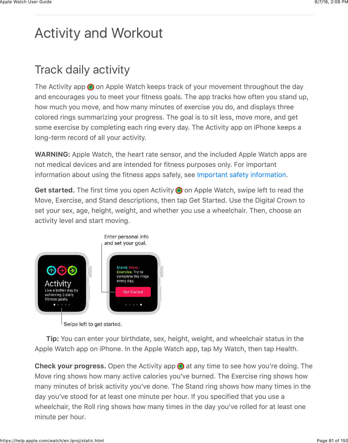 9/7/16, 2)08 PMApple Watch User GuidePage 81 of 150https://help.apple.com/watch/en.lproj/static.htmlTrack daily activity1)%&amp;=(3+.+3/&amp;&apos;22&amp; &amp;#,&amp;=22&quot;%&amp;&gt;&apos;3()&amp;8%%2$&amp;3*&apos;(8&amp;#@&amp;/#4*&amp;5#.%5%,3&amp;3)*#4-)#43&amp;3)%&amp;0&apos;/&apos;,0&amp;%,(#4*&apos;-%$&amp;/#4&amp;3#&amp;5%%3&amp;/#4*&amp;@+3,%$$&amp;-#&apos;&quot;$C&amp;1)%&amp;&apos;22&amp;3*&apos;(8$&amp;)#7&amp;#@3%,&amp;/#4&amp;$3&apos;,0&amp;42J)#7&amp;54()&amp;/#4&amp;5#.%J&amp;&apos;,0&amp;)#7&amp;5&apos;,/&amp;5+,43%$&amp;#@&amp;%U%*(+$%&amp;/#4&amp;0#J&amp;&apos;,0&amp;0+$2&quot;&apos;/$&amp;3)*%%(#&quot;#*%0&amp;*+,-$&amp;$455&apos;*+N+,-&amp;/#4*&amp;2*#-*%$$C&amp;1)%&amp;-#&apos;&quot;&amp;+$&amp;3#&amp;$+3&amp;&quot;%$$J&amp;5#.%&amp;5#*%J&amp;&apos;,0&amp;-%3$#5%&amp;%U%*(+$%&amp;B/&amp;(#52&quot;%3+,-&amp;%&apos;()&amp;*+,-&amp;%.%*/&amp;0&apos;/C&amp;1)%&amp;=(3+.+3/&amp;&apos;22&amp;#,&amp;+G)#,%&amp;8%%2$&amp;&apos;&quot;#,-?3%*5&amp;*%(#*0&amp;#@&amp;&apos;&quot;&quot;&amp;/#4*&amp;&apos;(3+.+3/CWARNING: =22&quot;%&amp;&gt;&apos;3()J&amp;3)%&amp;)%&apos;*3&amp;*&apos;3%&amp;$%,$#*J&amp;&apos;,0&amp;3)%&amp;+,(&quot;40%0&amp;=22&quot;%&amp;&gt;&apos;3()&amp;&apos;22$&amp;&apos;*%,#3&amp;5%0+(&apos;&quot;&amp;0%.+(%$&amp;&apos;,0&amp;&apos;*%&amp;+,3%,0%0&amp;@#*&amp;@+3,%$$&amp;24*2#$%$&amp;#,&quot;/C&amp;E#*&amp;+52#*3&apos;,3+,@#*5&apos;3+#,&amp;&apos;B#43&amp;4$+,-&amp;3)%&amp;@+3,%$$&amp;&apos;22$&amp;$&apos;@%&quot;/J&amp;$%%&amp; CGet started. 1)%&amp;@+*$3&amp;3+5%&amp;/#4&amp;#2%,&amp;=(3+.+3/&amp; &amp;#,&amp;=22&quot;%&amp;&gt;&apos;3()J&amp;$7+2%&amp;&quot;%@3&amp;3#&amp;*%&apos;0&amp;3)%F#.%J&amp;ZU%*(+$%J&amp;&apos;,0&amp;63&apos;,0&amp;0%$(*+23+#,$J&amp;3)%,&amp;3&apos;2&amp;D%3&amp;63&apos;*3%0C&amp;K$%&amp;3)%&amp;I+-+3&apos;&quot;&amp;!*#7,&amp;3#$%3&amp;/#4*&amp;$%UJ&amp;&apos;-%J&amp;)%+-)3J&amp;7%+-)3J&amp;&apos;,0&amp;7)%3)%*&amp;/#4&amp;4$%&amp;&apos;&amp;7)%%&quot;()&apos;+*C&amp;1)%,J&amp;()##$%&amp;&apos;,&apos;(3+.+3/&amp;&quot;%.%&quot;&amp;&apos;,0&amp;$3&apos;*3&amp;5#.+,-CTip: S#4&amp;(&apos;,&amp;%,3%*&amp;/#4*&amp;B+*3)0&apos;3%J&amp;$%UJ&amp;)%+-)3J&amp;7%+-)3J&amp;&apos;,0&amp;7)%%&quot;()&apos;+*&amp;$3&apos;34$&amp;+,&amp;3)%=22&quot;%&amp;&gt;&apos;3()&amp;&apos;22&amp;#,&amp;+G)#,%C&amp;Y,&amp;3)%&amp;=22&quot;%&amp;&gt;&apos;3()&amp;&apos;22J&amp;3&apos;2&amp;F/&amp;&gt;&apos;3()J&amp;3)%,&amp;3&apos;2&amp;9%&apos;&quot;3)CCheck your progress. L2%,&amp;3)%&amp;=(3+.+3/&amp;&apos;22&amp; &amp;&apos;3&amp;&apos;,/&amp;3+5%&amp;3#&amp;$%%&amp;)#7&amp;/#4W*%&amp;0#+,-C&amp;1)%F#.%&amp;*+,-&amp;$)#7$&amp;)#7&amp;5&apos;,/&amp;&apos;(3+.%&amp;(&apos;&quot;#*+%$&amp;/#4W.%&amp;B4*,%0C&amp;1)%&amp;ZU%*(+$%&amp;*+,-&amp;$)#7$&amp;)#75&apos;,/&amp;5+,43%$&amp;#@&amp;B*+$8&amp;&apos;(3+.+3/&amp;/#4W.%&amp;0#,%C&amp;1)%&amp;63&apos;,0&amp;*+,-&amp;$)#7$&amp;)#7&amp;5&apos;,/&amp;3+5%$&amp;+,&amp;3)%0&apos;/&amp;/#4W.%&amp;$3##0&amp;@#*&amp;&apos;3&amp;&quot;%&apos;$3&amp;#,%&amp;5+,43%&amp;2%*&amp;)#4*C&amp;Y@&amp;/#4&amp;$2%(+@+%0&amp;3)&apos;3&amp;/#4&amp;4$%&amp;&apos;7)%%&quot;()&apos;+*J&amp;3)%&amp;H#&quot;&quot;&amp;*+,-&amp;$)#7$&amp;)#7&amp;5&apos;,/&amp;3+5%$&amp;+,&amp;3)%&amp;0&apos;/&amp;/#4W.%&amp;*#&quot;&quot;%0&amp;@#*&amp;&apos;3&amp;&quot;%&apos;$3&amp;#,%5+,43%&amp;2%*&amp;)#4*CActivity and WorkoutY52#*3&apos;,3&amp;$&apos;@%3/&amp;+,@#*5&apos;3+#,