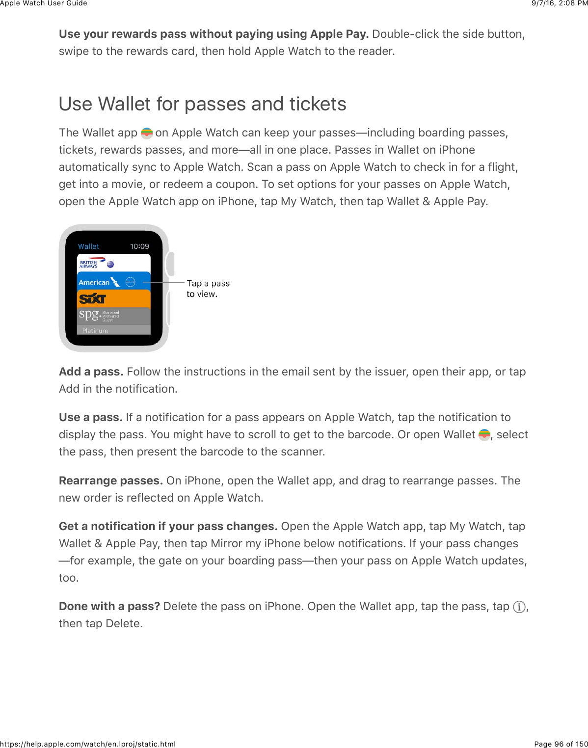 9/7/16, 2)08 PMApple Watch User GuidePage 96 of 150https://help.apple.com/watch/en.lproj/static.htmlUse your rewards pass without paying using Apple Pay. I#4B&quot;%?(&quot;+(8&amp;3)%&amp;$+0%&amp;B433#,J$7+2%&amp;3#&amp;3)%&amp;*%7&apos;*0$&amp;(&apos;*0J&amp;3)%,&amp;)#&quot;0&amp;=22&quot;%&amp;&gt;&apos;3()&amp;3#&amp;3)%&amp;*%&apos;0%*CUse Wallet for passes and tickets1)%&amp;&gt;&apos;&quot;&quot;%3&amp;&apos;22&amp; &amp;#,&amp;=22&quot;%&amp;&gt;&apos;3()&amp;(&apos;,&amp;8%%2&amp;/#4*&amp;2&apos;$$%$T+,(&quot;40+,-&amp;B#&apos;*0+,-&amp;2&apos;$$%$J3+(8%3$J&amp;*%7&apos;*0$&amp;2&apos;$$%$J&amp;&apos;,0&amp;5#*%T&apos;&quot;&quot;&amp;+,&amp;#,%&amp;2&quot;&apos;(%C&amp;G&apos;$$%$&amp;+,&amp;&gt;&apos;&quot;&quot;%3&amp;#,&amp;+G)#,%&apos;43#5&apos;3+(&apos;&quot;&quot;/&amp;$/,(&amp;3#&amp;=22&quot;%&amp;&gt;&apos;3()C&amp;6(&apos;,&amp;&apos;&amp;2&apos;$$&amp;#,&amp;=22&quot;%&amp;&gt;&apos;3()&amp;3#&amp;()%(8&amp;+,&amp;@#*&amp;&apos;&amp;@&quot;+-)3J-%3&amp;+,3#&amp;&apos;&amp;5#.+%J&amp;#*&amp;*%0%%5&amp;&apos;&amp;(#42#,C&amp;1#&amp;$%3&amp;#23+#,$&amp;@#*&amp;/#4*&amp;2&apos;$$%$&amp;#,&amp;=22&quot;%&amp;&gt;&apos;3()J#2%,&amp;3)%&amp;=22&quot;%&amp;&gt;&apos;3()&amp;&apos;22&amp;#,&amp;+G)#,%J&amp;3&apos;2&amp;F/&amp;&gt;&apos;3()J&amp;3)%,&amp;3&apos;2&amp;&gt;&apos;&quot;&quot;%3&amp;h&amp;=22&quot;%&amp;G&apos;/CAdd a pass. E#&quot;&quot;#7&amp;3)%&amp;+,$3*4(3+#,$&amp;+,&amp;3)%&amp;%5&apos;+&quot;&amp;$%,3&amp;B/&amp;3)%&amp;+$$4%*J&amp;#2%,&amp;3)%+*&amp;&apos;22J&amp;#*&amp;3&apos;2=00&amp;+,&amp;3)%&amp;,#3+@+(&apos;3+#,CUse a pass. Y@&amp;&apos;&amp;,#3+@+(&apos;3+#,&amp;@#*&amp;&apos;&amp;2&apos;$$&amp;&apos;22%&apos;*$&amp;#,&amp;=22&quot;%&amp;&gt;&apos;3()J&amp;3&apos;2&amp;3)%&amp;,#3+@+(&apos;3+#,&amp;3#0+$2&quot;&apos;/&amp;3)%&amp;2&apos;$$C&amp;S#4&amp;5+-)3&amp;)&apos;.%&amp;3#&amp;$(*#&quot;&quot;&amp;3#&amp;-%3&amp;3#&amp;3)%&amp;B&apos;*(#0%C&amp;L*&amp;#2%,&amp;&gt;&apos;&quot;&quot;%3&amp; J&amp;$%&quot;%(33)%&amp;2&apos;$$J&amp;3)%,&amp;2*%$%,3&amp;3)%&amp;B&apos;*(#0%&amp;3#&amp;3)%&amp;$(&apos;,,%*CRearrange passes. L,&amp;+G)#,%J&amp;#2%,&amp;3)%&amp;&gt;&apos;&quot;&quot;%3&amp;&apos;22J&amp;&apos;,0&amp;0*&apos;-&amp;3#&amp;*%&apos;**&apos;,-%&amp;2&apos;$$%$C&amp;1)%,%7&amp;#*0%*&amp;+$&amp;*%@&quot;%(3%0&amp;#,&amp;=22&quot;%&amp;&gt;&apos;3()CGet a notification if your pass changes. L2%,&amp;3)%&amp;=22&quot;%&amp;&gt;&apos;3()&amp;&apos;22J&amp;3&apos;2&amp;F/&amp;&gt;&apos;3()J&amp;3&apos;2&gt;&apos;&quot;&quot;%3&amp;h&amp;=22&quot;%&amp;G&apos;/J&amp;3)%,&amp;3&apos;2&amp;F+**#*&amp;5/&amp;+G)#,%&amp;B%&quot;#7&amp;,#3+@+(&apos;3+#,$C&amp;Y@&amp;/#4*&amp;2&apos;$$&amp;()&apos;,-%$T@#*&amp;%U&apos;52&quot;%J&amp;3)%&amp;-&apos;3%&amp;#,&amp;/#4*&amp;B#&apos;*0+,-&amp;2&apos;$$T3)%,&amp;/#4*&amp;2&apos;$$&amp;#,&amp;=22&quot;%&amp;&gt;&apos;3()&amp;420&apos;3%$J3##CDone with a pass? I%&quot;%3%&amp;3)%&amp;2&apos;$$&amp;#,&amp;+G)#,%C&amp;L2%,&amp;3)%&amp;&gt;&apos;&quot;&quot;%3&amp;&apos;22J&amp;3&apos;2&amp;3)%&amp;2&apos;$$J&amp;3&apos;2&amp; J3)%,&amp;3&apos;2&amp;I%&quot;%3%C