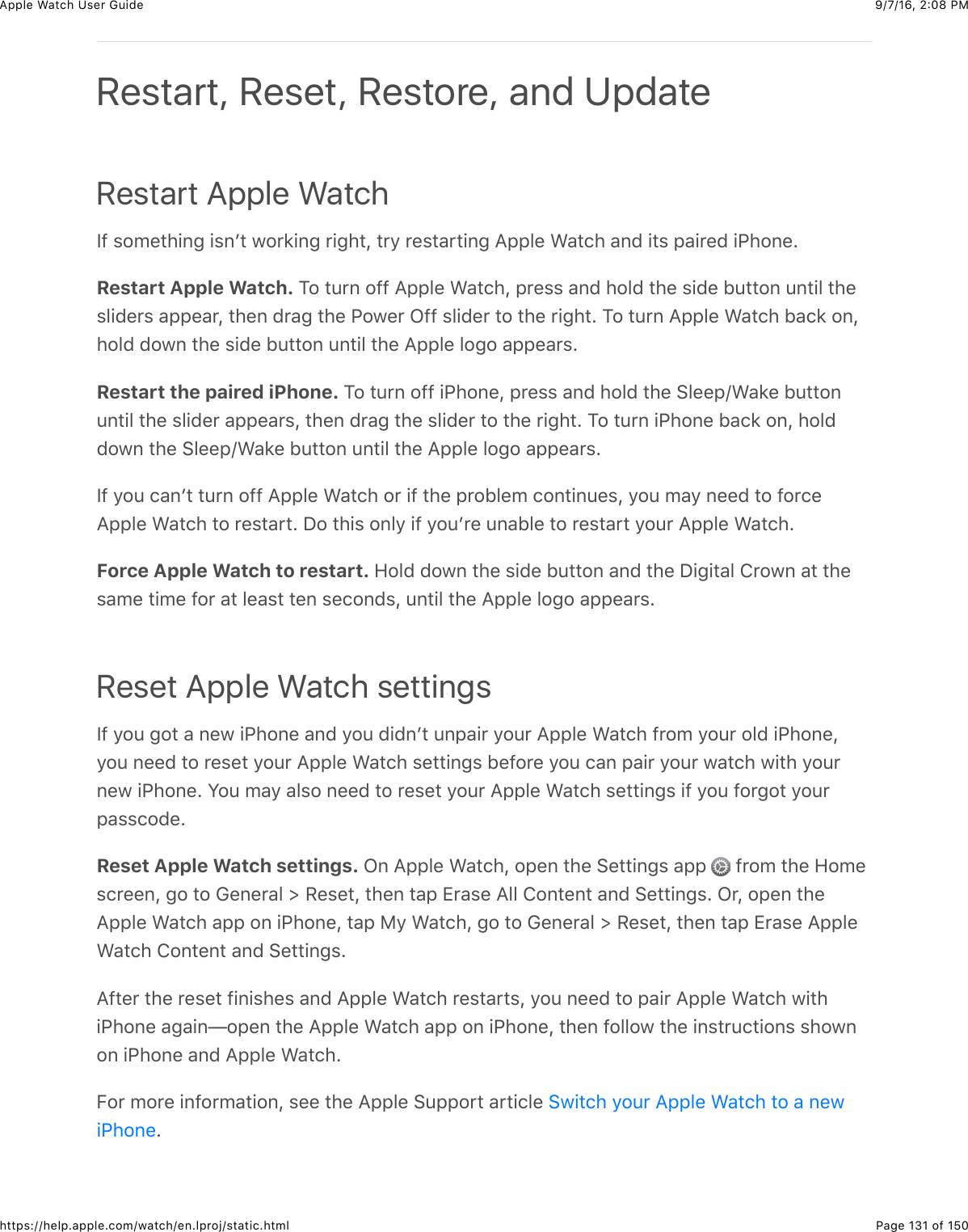9/7/16, 2)08 PMApple Watch User GuidePage 131 of 150https://help.apple.com/watch/en.lproj/static.htmlRestart Apple WatchY@&amp;$#5%3)+,-&amp;+$,W3&amp;7#*8+,-&amp;*+-)3J&amp;3*/&amp;*%$3&apos;*3+,-&amp;=22&quot;%&amp;&gt;&apos;3()&amp;&apos;,0&amp;+3$&amp;2&apos;+*%0&amp;+G)#,%CRestart Apple Watch. 1#&amp;34*,&amp;#@@&amp;=22&quot;%&amp;&gt;&apos;3()J&amp;2*%$$&amp;&apos;,0&amp;)#&quot;0&amp;3)%&amp;$+0%&amp;B433#,&amp;4,3+&quot;&amp;3)%$&quot;+0%*$&amp;&apos;22%&apos;*J&amp;3)%,&amp;0*&apos;-&amp;3)%&amp;G#7%*&amp;L@@&amp;$&quot;+0%*&amp;3#&amp;3)%&amp;*+-)3C&amp;1#&amp;34*,&amp;=22&quot;%&amp;&gt;&apos;3()&amp;B&apos;(8&amp;#,J)#&quot;0&amp;0#7,&amp;3)%&amp;$+0%&amp;B433#,&amp;4,3+&quot;&amp;3)%&amp;=22&quot;%&amp;&quot;#-#&amp;&apos;22%&apos;*$CRestart the paired iPhone. 1#&amp;34*,&amp;#@@&amp;+G)#,%J&amp;2*%$$&amp;&apos;,0&amp;)#&quot;0&amp;3)%&amp;6&quot;%%2o&gt;&apos;8%&amp;B433#,4,3+&quot;&amp;3)%&amp;$&quot;+0%*&amp;&apos;22%&apos;*$J&amp;3)%,&amp;0*&apos;-&amp;3)%&amp;$&quot;+0%*&amp;3#&amp;3)%&amp;*+-)3C&amp;1#&amp;34*,&amp;+G)#,%&amp;B&apos;(8&amp;#,J&amp;)#&quot;00#7,&amp;3)%&amp;6&quot;%%2o&gt;&apos;8%&amp;B433#,&amp;4,3+&quot;&amp;3)%&amp;=22&quot;%&amp;&quot;#-#&amp;&apos;22%&apos;*$CY@&amp;/#4&amp;(&apos;,W3&amp;34*,&amp;#@@&amp;=22&quot;%&amp;&gt;&apos;3()&amp;#*&amp;+@&amp;3)%&amp;2*#B&quot;%5&amp;(#,3+,4%$J&amp;/#4&amp;5&apos;/&amp;,%%0&amp;3#&amp;@#*(%=22&quot;%&amp;&gt;&apos;3()&amp;3#&amp;*%$3&apos;*3C&amp;I#&amp;3)+$&amp;#,&quot;/&amp;+@&amp;/#4W*%&amp;4,&apos;B&quot;%&amp;3#&amp;*%$3&apos;*3&amp;/#4*&amp;=22&quot;%&amp;&gt;&apos;3()CForce Apple Watch to restart. 9#&quot;0&amp;0#7,&amp;3)%&amp;$+0%&amp;B433#,&amp;&apos;,0&amp;3)%&amp;I+-+3&apos;&quot;&amp;!*#7,&amp;&apos;3&amp;3)%$&apos;5%&amp;3+5%&amp;@#*&amp;&apos;3&amp;&quot;%&apos;$3&amp;3%,&amp;$%(#,0$J&amp;4,3+&quot;&amp;3)%&amp;=22&quot;%&amp;&quot;#-#&amp;&apos;22%&apos;*$CReset Apple Watch settingsY@&amp;/#4&amp;-#3&amp;&apos;&amp;,%7&amp;+G)#,%&amp;&apos;,0&amp;/#4&amp;0+0,W3&amp;4,2&apos;+*&amp;/#4*&amp;=22&quot;%&amp;&gt;&apos;3()&amp;@*#5&amp;/#4*&amp;#&quot;0&amp;+G)#,%J/#4&amp;,%%0&amp;3#&amp;*%$%3&amp;/#4*&amp;=22&quot;%&amp;&gt;&apos;3()&amp;$%33+,-$&amp;B%@#*%&amp;/#4&amp;(&apos;,&amp;2&apos;+*&amp;/#4*&amp;7&apos;3()&amp;7+3)&amp;/#4*,%7&amp;+G)#,%C&amp;S#4&amp;5&apos;/&amp;&apos;&quot;$#&amp;,%%0&amp;3#&amp;*%$%3&amp;/#4*&amp;=22&quot;%&amp;&gt;&apos;3()&amp;$%33+,-$&amp;+@&amp;/#4&amp;@#*-#3&amp;/#4*2&apos;$$(#0%CReset Apple Watch settings. L,&amp;=22&quot;%&amp;&gt;&apos;3()J&amp;#2%,&amp;3)%&amp;6%33+,-$&amp;&apos;22&amp; &amp;@*#5&amp;3)%&amp;9#5%$(*%%,J&amp;-#&amp;3#&amp;D%,%*&apos;&quot;&amp;d&amp;H%$%3J&amp;3)%,&amp;3&apos;2&amp;Z*&apos;$%&amp;=&quot;&quot;&amp;!#,3%,3&amp;&apos;,0&amp;6%33+,-$C&amp;L*J&amp;#2%,&amp;3)%=22&quot;%&amp;&gt;&apos;3()&amp;&apos;22&amp;#,&amp;+G)#,%J&amp;3&apos;2&amp;F/&amp;&gt;&apos;3()J&amp;-#&amp;3#&amp;D%,%*&apos;&quot;&amp;d&amp;H%$%3J&amp;3)%,&amp;3&apos;2&amp;Z*&apos;$%&amp;=22&quot;%&gt;&apos;3()&amp;!#,3%,3&amp;&apos;,0&amp;6%33+,-$C=@3%*&amp;3)%&amp;*%$%3&amp;@+,+$)%$&amp;&apos;,0&amp;=22&quot;%&amp;&gt;&apos;3()&amp;*%$3&apos;*3$J&amp;/#4&amp;,%%0&amp;3#&amp;2&apos;+*&amp;=22&quot;%&amp;&gt;&apos;3()&amp;7+3)+G)#,%&amp;&apos;-&apos;+,T#2%,&amp;3)%&amp;=22&quot;%&amp;&gt;&apos;3()&amp;&apos;22&amp;#,&amp;+G)#,%J&amp;3)%,&amp;@#&quot;&quot;#7&amp;3)%&amp;+,$3*4(3+#,$&amp;$)#7,#,&amp;+G)#,%&amp;&apos;,0&amp;=22&quot;%&amp;&gt;&apos;3()CE#*&amp;5#*%&amp;+,@#*5&apos;3+#,J&amp;$%%&amp;3)%&amp;=22&quot;%&amp;6422#*3&amp;&apos;*3+(&quot;%&amp;CRestart, Reset, Restore, and Update67+3()&amp;/#4*&amp;=22&quot;%&amp;&gt;&apos;3()&amp;3#&amp;&apos;&amp;,%7+G)#,%
