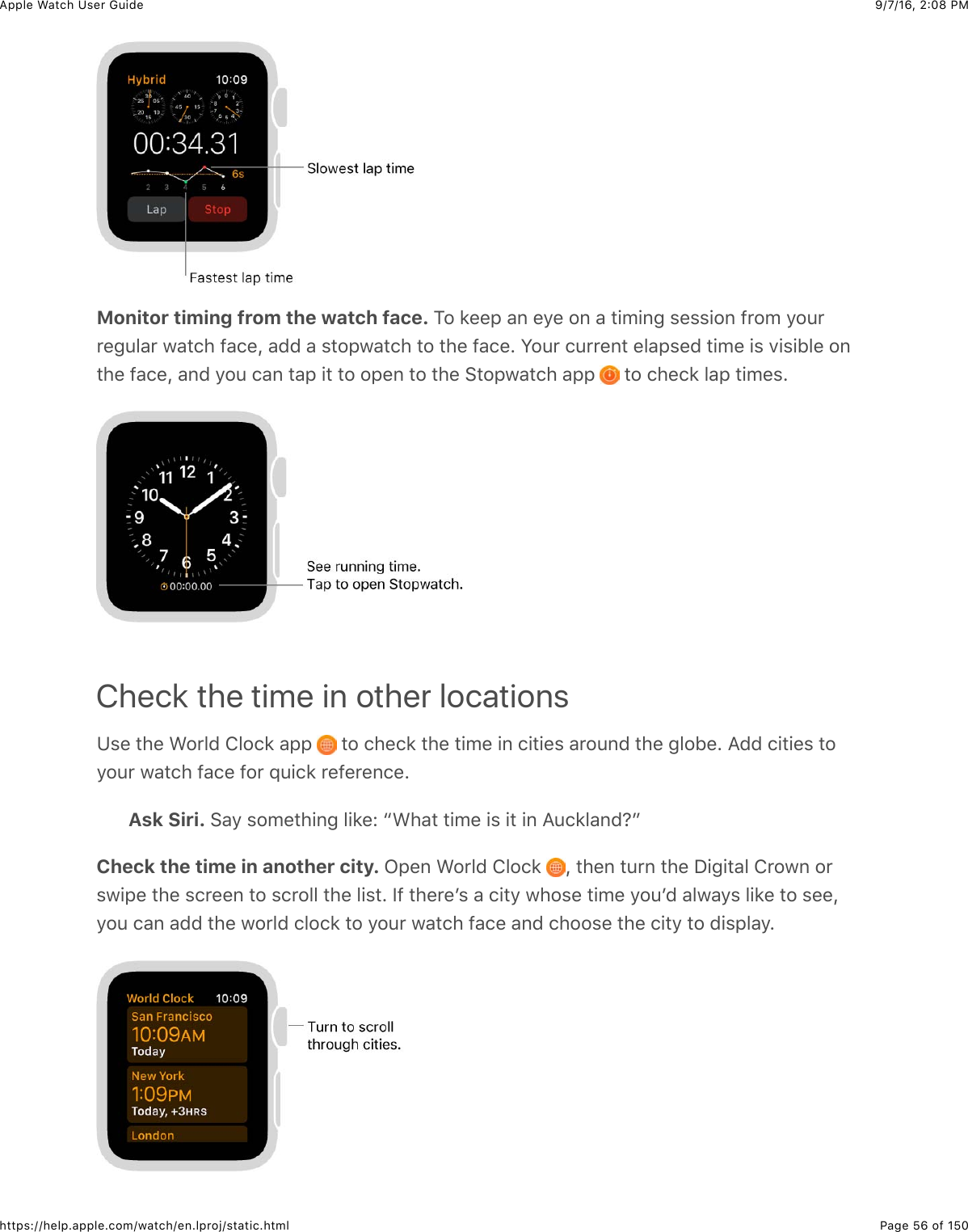 9/7/16, 2)08 PMApple Watch User GuidePage 56 of 150https://help.apple.com/watch/en.lproj/static.htmlMonitor timing from the watch face. 1#&amp;8%%2&amp;&apos;,&amp;%/%&amp;#,&amp;&apos;&amp;3+5+,-&amp;$%$$+#,&amp;@*#5&amp;/#4**%-4&quot;&apos;*&amp;7&apos;3()&amp;@&apos;(%J&amp;&apos;00&amp;&apos;&amp;$3#27&apos;3()&amp;3#&amp;3)%&amp;@&apos;(%C&amp;S#4*&amp;(4**%,3&amp;%&quot;&apos;2$%0&amp;3+5%&amp;+$&amp;.+$+B&quot;%&amp;#,3)%&amp;@&apos;(%J&amp;&apos;,0&amp;/#4&amp;(&apos;,&amp;3&apos;2&amp;+3&amp;3#&amp;#2%,&amp;3#&amp;3)%&amp;63#27&apos;3()&amp;&apos;22&amp; &amp;3#&amp;()%(8&amp;&quot;&apos;2&amp;3+5%$CCheck the time in other locationsK$%&amp;3)%&amp;&gt;#*&quot;0&amp;!&quot;#(8&amp;&apos;22&amp; &amp;3#&amp;()%(8&amp;3)%&amp;3+5%&amp;+,&amp;(+3+%$&amp;&apos;*#4,0&amp;3)%&amp;-&quot;#B%C&amp;=00&amp;(+3+%$&amp;3#/#4*&amp;7&apos;3()&amp;@&apos;(%&amp;@#*&amp;X4+(8&amp;*%@%*%,(%CAsk Siri. 6&apos;/&amp;$#5%3)+,-&amp;&quot;+8%e&amp;a&gt;)&apos;3&amp;3+5%&amp;+$&amp;+3&amp;+,&amp;=4(8&quot;&apos;,0:bCheck the time in another city. L2%,&amp;&gt;#*&quot;0&amp;!&quot;#(8&amp; J&amp;3)%,&amp;34*,&amp;3)%&amp;I+-+3&apos;&quot;&amp;!*#7,&amp;#*$7+2%&amp;3)%&amp;$(*%%,&amp;3#&amp;$(*#&quot;&quot;&amp;3)%&amp;&quot;+$3C&amp;Y@&amp;3)%*%W$&amp;&apos;&amp;(+3/&amp;7)#$%&amp;3+5%&amp;/#4W0&amp;&apos;&quot;7&apos;/$&amp;&quot;+8%&amp;3#&amp;$%%J/#4&amp;(&apos;,&amp;&apos;00&amp;3)%&amp;7#*&quot;0&amp;(&quot;#(8&amp;3#&amp;/#4*&amp;7&apos;3()&amp;@&apos;(%&amp;&apos;,0&amp;()##$%&amp;3)%&amp;(+3/&amp;3#&amp;0+$2&quot;&apos;/C