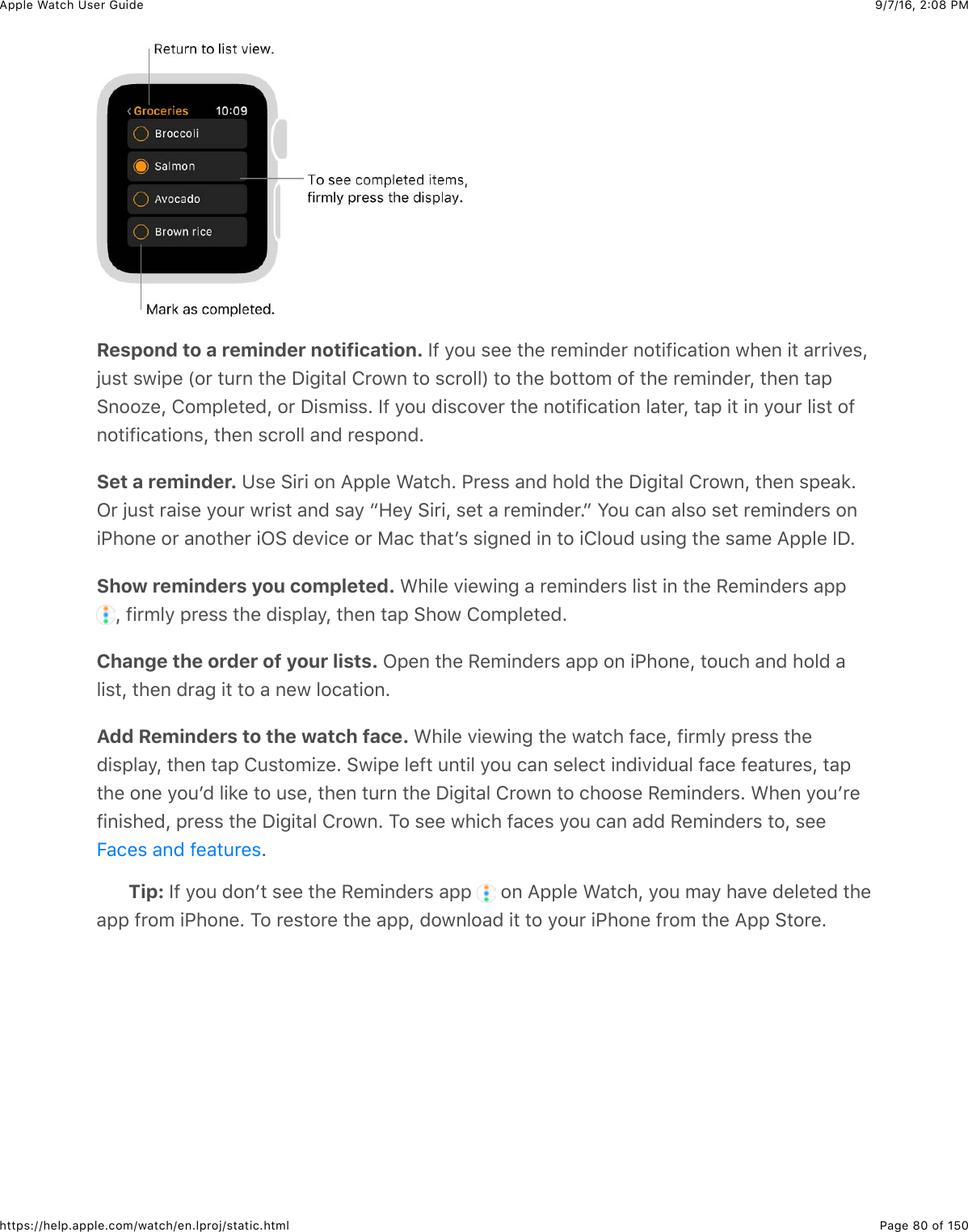 9/7/16, 2)08 PMApple Watch User GuidePage 80 of 150https://help.apple.com/watch/en.lproj/static.htmlRespond to a reminder notification. Y@&amp;/#4&amp;$%%&amp;3)%&amp;*%5+,0%*&amp;,#3+@+(&apos;3+#,&amp;7)%,&amp;+3&amp;&apos;**+.%$JO4$3&amp;$7+2%&amp;P#*&amp;34*,&amp;3)%&amp;I+-+3&apos;&quot;&amp;!*#7,&amp;3#&amp;$(*#&quot;&quot;R&amp;3#&amp;3)%&amp;B#33#5&amp;#@&amp;3)%&amp;*%5+,0%*J&amp;3)%,&amp;3&apos;26,##N%J&amp;!#52&quot;%3%0J&amp;#*&amp;I+$5+$$C&amp;Y@&amp;/#4&amp;0+$(#.%*&amp;3)%&amp;,#3+@+(&apos;3+#,&amp;&quot;&apos;3%*J&amp;3&apos;2&amp;+3&amp;+,&amp;/#4*&amp;&quot;+$3&amp;#@,#3+@+(&apos;3+#,$J&amp;3)%,&amp;$(*#&quot;&quot;&amp;&apos;,0&amp;*%$2#,0CSet a reminder. K$%&amp;6+*+&amp;#,&amp;=22&quot;%&amp;&gt;&apos;3()C&amp;G*%$$&amp;&apos;,0&amp;)#&quot;0&amp;3)%&amp;I+-+3&apos;&quot;&amp;!*#7,J&amp;3)%,&amp;$2%&apos;8CL*&amp;O4$3&amp;*&apos;+$%&amp;/#4*&amp;7*+$3&amp;&apos;,0&amp;$&apos;/&amp;a9%/&amp;6+*+J&amp;$%3&amp;&apos;&amp;*%5+,0%*Cb&amp;S#4&amp;(&apos;,&amp;&apos;&quot;$#&amp;$%3&amp;*%5+,0%*$&amp;#,+G)#,%&amp;#*&amp;&apos;,#3)%*&amp;+L6&amp;0%.+(%&amp;#*&amp;F&apos;(&amp;3)&apos;3W$&amp;$+-,%0&amp;+,&amp;3#&amp;+!&quot;#40&amp;4$+,-&amp;3)%&amp;$&apos;5%&amp;=22&quot;%&amp;YICShow reminders you completed. &gt;)+&quot;%&amp;.+%7+,-&amp;&apos;&amp;*%5+,0%*$&amp;&quot;+$3&amp;+,&amp;3)%&amp;H%5+,0%*$&amp;&apos;22&amp;J&amp;@+*5&quot;/&amp;2*%$$&amp;3)%&amp;0+$2&quot;&apos;/J&amp;3)%,&amp;3&apos;2&amp;6)#7&amp;!#52&quot;%3%0CChange the order of your lists. L2%,&amp;3)%&amp;H%5+,0%*$&amp;&apos;22&amp;#,&amp;+G)#,%J&amp;3#4()&amp;&apos;,0&amp;)#&quot;0&amp;&apos;&quot;+$3J&amp;3)%,&amp;0*&apos;-&amp;+3&amp;3#&amp;&apos;&amp;,%7&amp;&quot;#(&apos;3+#,CAdd Reminders to the watch face. &gt;)+&quot;%&amp;.+%7+,-&amp;3)%&amp;7&apos;3()&amp;@&apos;(%J&amp;@+*5&quot;/&amp;2*%$$&amp;3)%0+$2&quot;&apos;/J&amp;3)%,&amp;3&apos;2&amp;!4$3#5+N%C&amp;67+2%&amp;&quot;%@3&amp;4,3+&quot;&amp;/#4&amp;(&apos;,&amp;$%&quot;%(3&amp;+,0+.+04&apos;&quot;&amp;@&apos;(%&amp;@%&apos;34*%$J&amp;3&apos;23)%&amp;#,%&amp;/#4W0&amp;&quot;+8%&amp;3#&amp;4$%J&amp;3)%,&amp;34*,&amp;3)%&amp;I+-+3&apos;&quot;&amp;!*#7,&amp;3#&amp;()##$%&amp;H%5+,0%*$C&amp;&gt;)%,&amp;/#4W*%@+,+$)%0J&amp;2*%$$&amp;3)%&amp;I+-+3&apos;&quot;&amp;!*#7,C&amp;1#&amp;$%%&amp;7)+()&amp;@&apos;(%$&amp;/#4&amp;(&apos;,&amp;&apos;00&amp;H%5+,0%*$&amp;3#J&amp;$%%CTip: Y@&amp;/#4&amp;0#,W3&amp;$%%&amp;3)%&amp;H%5+,0%*$&amp;&apos;22&amp; &amp;#,&amp;=22&quot;%&amp;&gt;&apos;3()J&amp;/#4&amp;5&apos;/&amp;)&apos;.%&amp;0%&quot;%3%0&amp;3)%&apos;22&amp;@*#5&amp;+G)#,%C&amp;1#&amp;*%$3#*%&amp;3)%&amp;&apos;22J&amp;0#7,&quot;#&apos;0&amp;+3&amp;3#&amp;/#4*&amp;+G)#,%&amp;@*#5&amp;3)%&amp;=22&amp;63#*%CE&apos;(%$&amp;&apos;,0&amp;@%&apos;34*%$