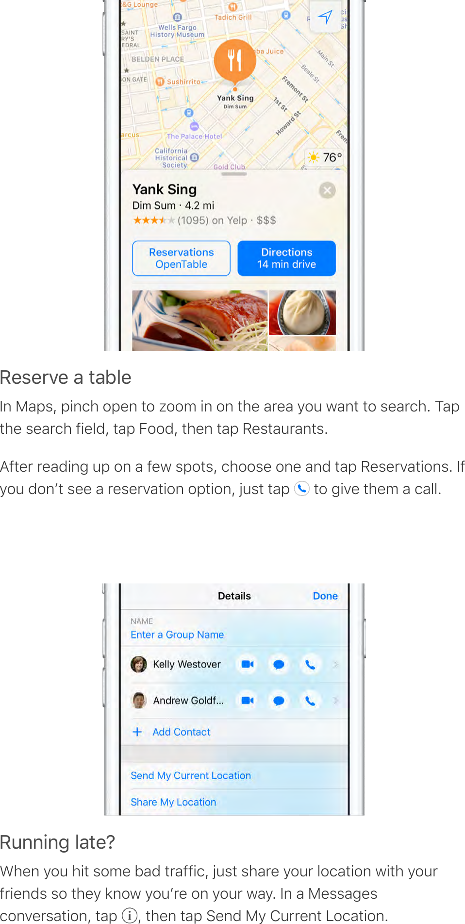I&amp;,&amp;0A&amp;&apos;-&apos;*-F.&amp;In Maps, pinch open to zoom in on the area you want to search. Tapthe search field, tap Food, then tap Restaurants.After reading up on a few spots, choose one and tap Reservations. Ifyou donʼt see a reservation option, just tap   to give them a call.I6%%!%4&apos;.-*&amp;JWhen you hit some bad traffic, just share your location with yourfriends so they know youʼre on your way. In a Messagesconversation, tap  , then tap Send My Current Location.