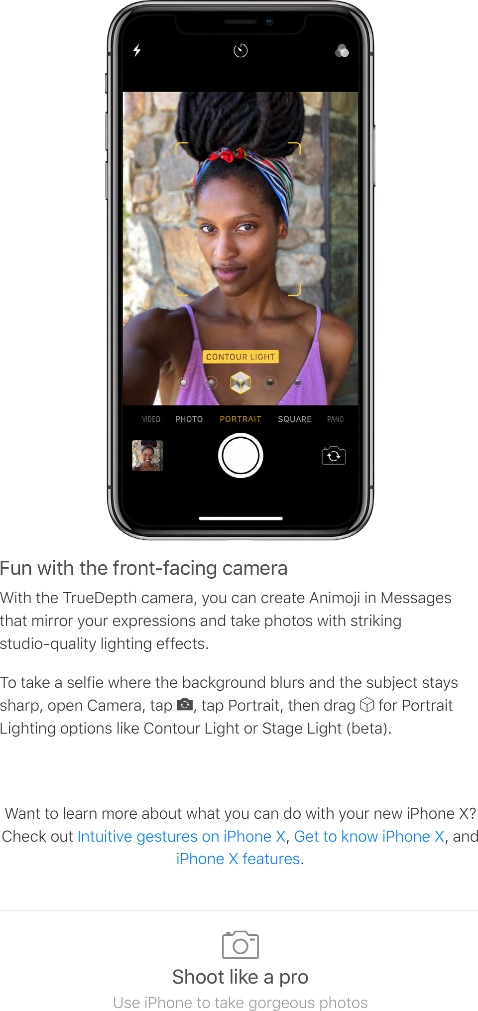 56%&apos;3!*#&apos;*#&amp;&apos;70$%*87-/!%4&apos;/-9&amp;0-With the TrueDepth camera, you can create Animoji in Messagesthat mirror your expressions and take photos with strikingstudio-quality lighting effects.To take a selfie where the background blurs and the subject stayssharp, open Camera, tap  , tap Portrait, then drag   for PortraitLighting options like Contour Light or Stage Light (beta).Want to learn more about what you can do with your new iPhone X?Check out  ,  , and.Intuitive gestures on iPhone X Get to know iPhone XiPhone X features:#$$*&apos;.!2&amp;&apos;-&apos;;0$Use iPhone to take gorgeous photos