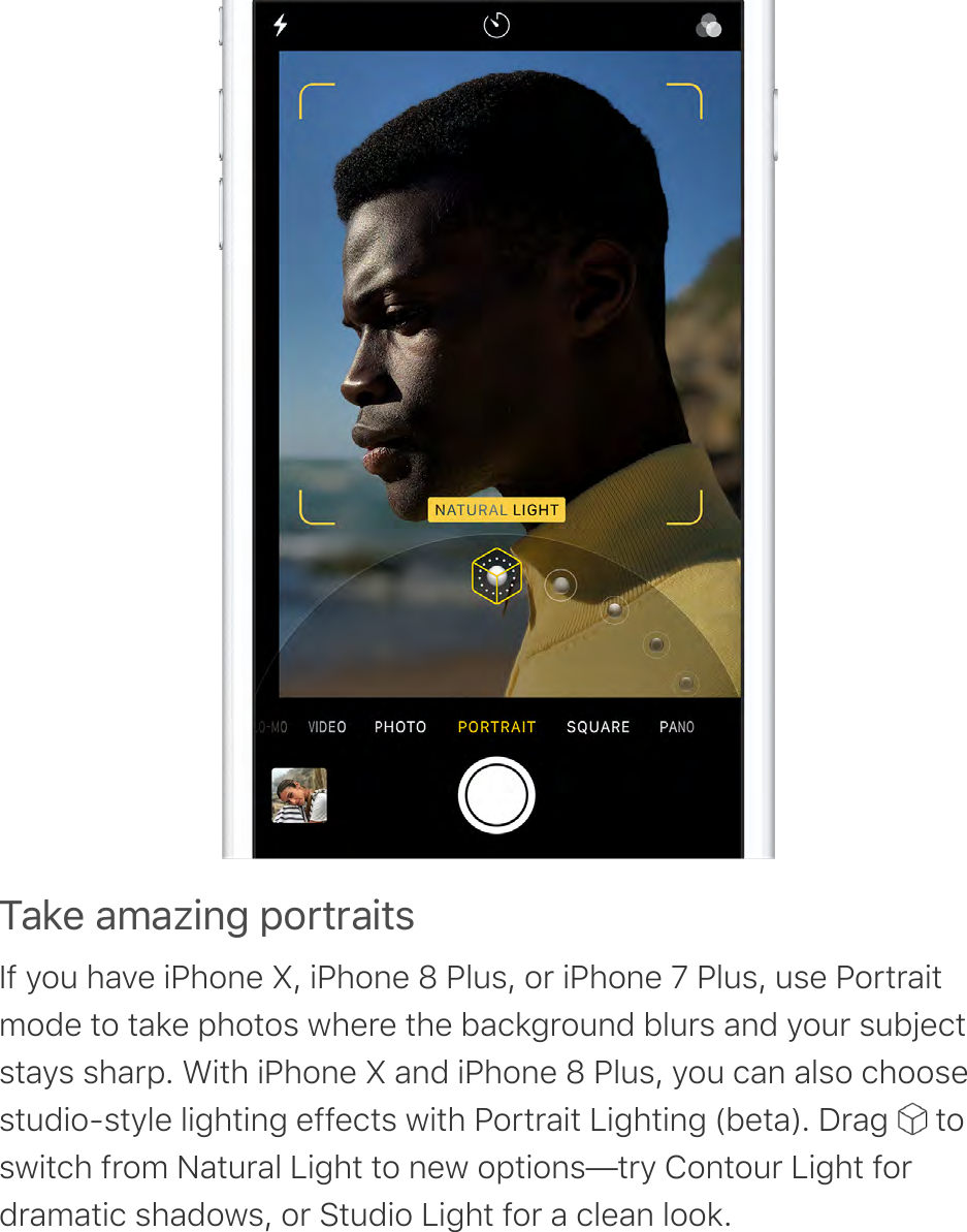 ?-2&amp;&apos;-9-@!%4&apos;;$0*0-!*,If you have iPhone X, iPhone 8 Plus, or iPhone 7 Plus, use Portraitmode to take photos where the background blurs and your subjectstays sharp. With iPhone X and iPhone 8 Plus, you can also choosestudio-style lighting effects with Portrait Lighting (beta). Drag   toswitch from Natural Light to new options—try Contour Light fordramatic shadows, or Studio Light for a clean look.