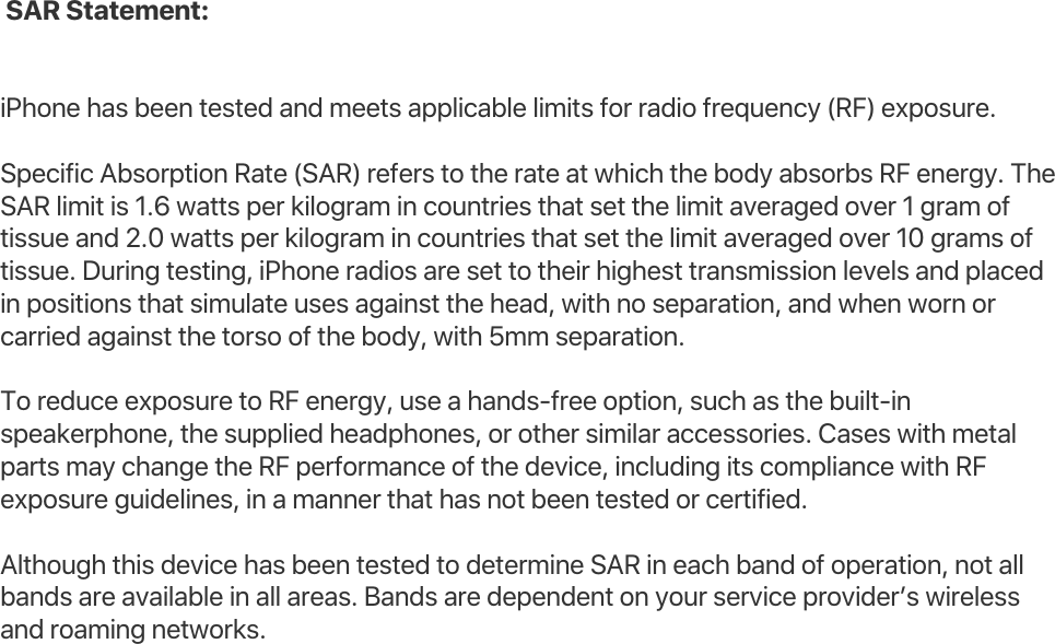  SAR Statement: iPhone has been tested and meets applicable limits for radio frequency (RF) exposure. Specific Absorption Rate (SAR) refers to the rate at which the body absorbs RF energy. The SAR limit is 1.6 watts per kilogram in countries that set the limit averaged over 1 gram of tissue and 2.0 watts per kilogram in countries that set the limit averaged over 10 grams of tissue. During testing, iPhone radios are set to their highest transmission levels and placed in positions that simulate uses against the head, with no separation, and when worn or carried against the torso of the body, with 5mm separation. To reduce exposure to RF energy, use a hands-free option, such as the built-in speakerphone, the supplied headphones, or other similar accessories. Cases with metal parts may change the RF performance of the device, including its compliance with RF exposure guidelines, in a manner that has not been tested or certified. Although this device has been tested to determine SAR in each band of operation, not all bands are available in all areas. Bands are dependent on your service provider’s wireless and roaming networks. 