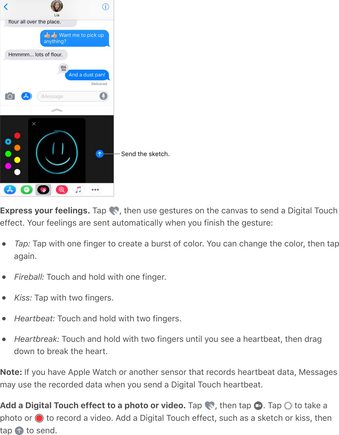 Express your feelings. Tap  , then use gestures on the canvas to send a Digital Toucheffect. Your feelings are sent automatically when you finish the gesture:Tap: Tap with one finger to create a burst of color. You can change the color, then tapagain.Fireball: Touch and hold with one finger.Kiss: Tap with two fingers.Heartbeat: Touch and hold with two fingers.Heartbreak: Touch and hold with two fingers until you see a heartbeat, then dragdown to break the heart.Note: If you have Apple Watch or another sensor that records heartbeat data, Messagesmay use the recorded data when you send a Digital Touch heartbeat.Add a Digital Touch effect to a photo or video. Tap  , then tap  . Tap   to take aphoto or   to record a video. Add a Digital Touch effect, such as a sketch or kiss, thentap   to send.