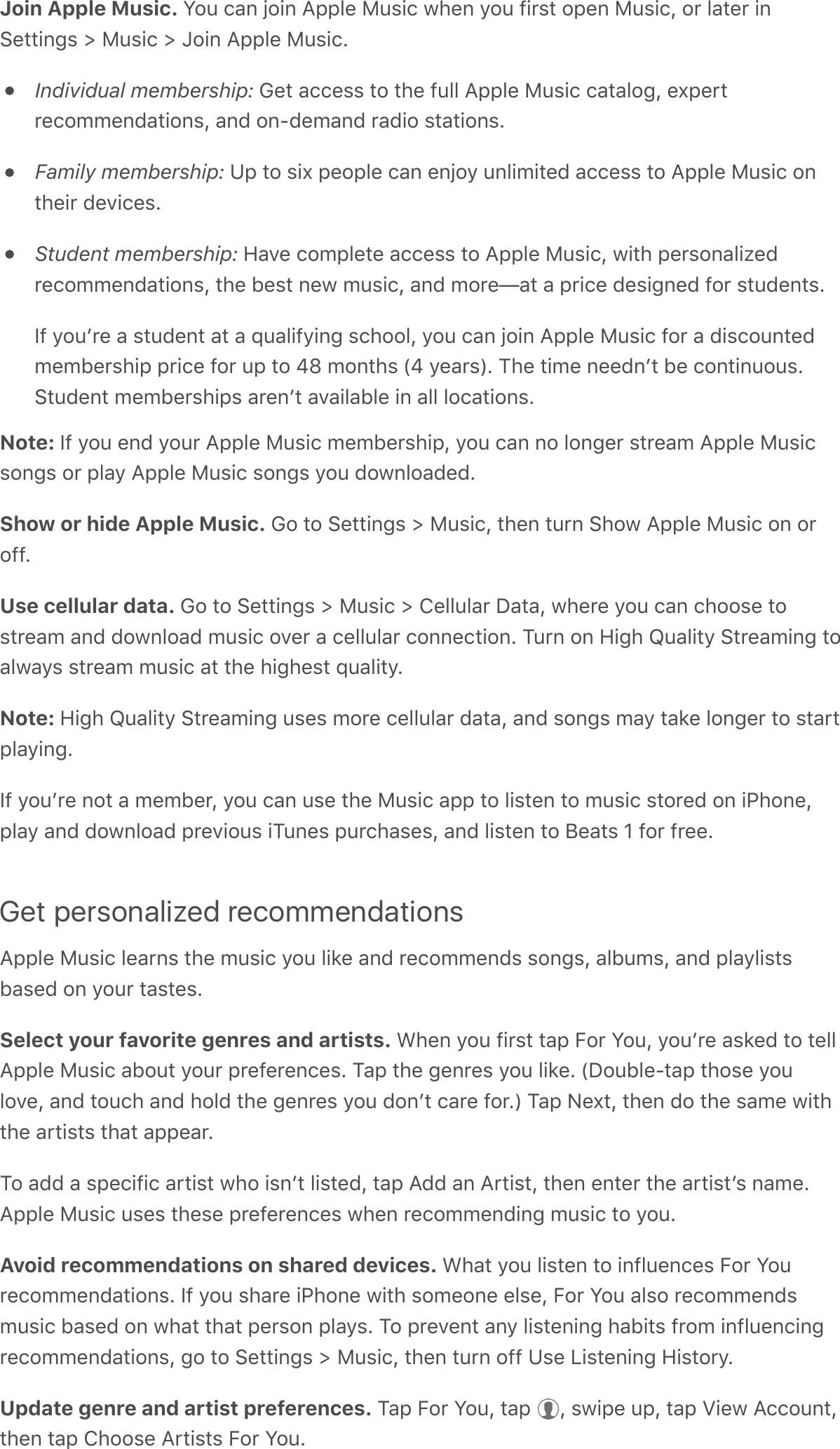 Join Apple Music. You can join Apple Music when you first open Music, or later inSettings &gt; Music &gt; Join Apple Music.Individual membership: Get access to the full Apple Music catalog, expertrecommendations, and on-demand radio stations.Family membership: Up to six people can enjoy unlimited access to Apple Music ontheir devices.Student membership: Have complete access to Apple Music, with personalizedrecommendations, the best new music, and more—at a price designed for students.If youʼre a student at a qualifying school, you can join Apple Music for a discountedmembership price for up to 48 months (4 years). The time neednʼt be continuous.Student memberships arenʼt available in all locations.Note: If you end your Apple Music membership, you can no longer stream Apple Musicsongs or play Apple Music songs you downloaded.Show or hide Apple Music. Go to Settings &gt; Music, then turn Show Apple Music on oroff.Use cellular data. Go to Settings &gt; Music &gt; Cellular Data, where you can choose tostream and download music over a cellular connection. Turn on High Quality Streaming toalways stream music at the highest quality.Note: High Quality Streaming uses more cellular data, and songs may take longer to startplaying.If youʼre not a member, you can use the Music app to listen to music stored on iPhone,play and download previous iTunes purchases, and listen to Beats 1 for free.Get personalized recommendationsApple Music learns the music you like and recommends songs, albums, and playlistsbased on your tastes.Select your favorite genres and artists. When you first tap For You, youʼre asked to tellApple Music about your preferences. Tap the genres you like. (Double-tap those youlove, and touch and hold the genres you donʼt care for.) Tap Next, then do the same withthe artists that appear.To add a specific artist who isnʼt listed, tap Add an Artist, then enter the artistʼs name.Apple Music uses these preferences when recommending music to you.Avoid recommendations on shared devices. What you listen to influences For Yourecommendations. If you share iPhone with someone else, For You also recommendsmusic based on what that person plays. To prevent any listening habits from influencingrecommendations, go to Settings &gt; Music, then turn off Use Listening History.Update genre and artist preferences. Tap For You, tap  , swipe up, tap View Account,then tap Choose Artists For You.