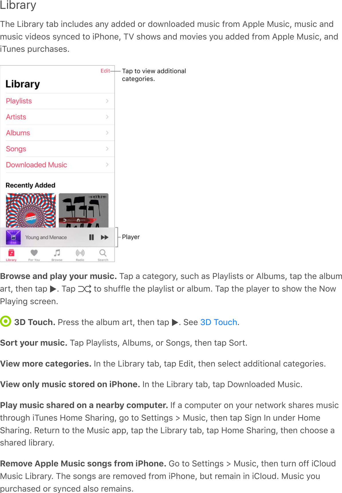 LibraryThe Library tab includes any added or downloaded music from Apple Music, music andmusic videos synced to iPhone, TV shows and movies you added from Apple Music, andiTunes purchases.Browse and play your music. Tap a category, such as Playlists or Albums, tap the albumart, then tap  . Tap   to shuffle the playlist or album. Tap the player to show the NowPlaying screen.3D Touch. Press the album art, then tap  . See  .Sort your music. Tap Playlists, Albums, or Songs, then tap Sort.View more categories. In the Library tab, tap Edit, then select additional categories.View only music stored on iPhone. In the Library tab, tap Downloaded Music.Play music shared on a nearby computer. If a computer on your network shares musicthrough iTunes Home Sharing, go to Settings &gt; Music, then tap Sign In under HomeSharing. Return to the Music app, tap the Library tab, tap Home Sharing, then choose ashared library.Remove Apple Music songs from iPhone. Go to Settings &gt; Music, then turn off iCloudMusic Library. The songs are removed from iPhone, but remain in iCloud. Music youpurchased or synced also remains.3D Touch