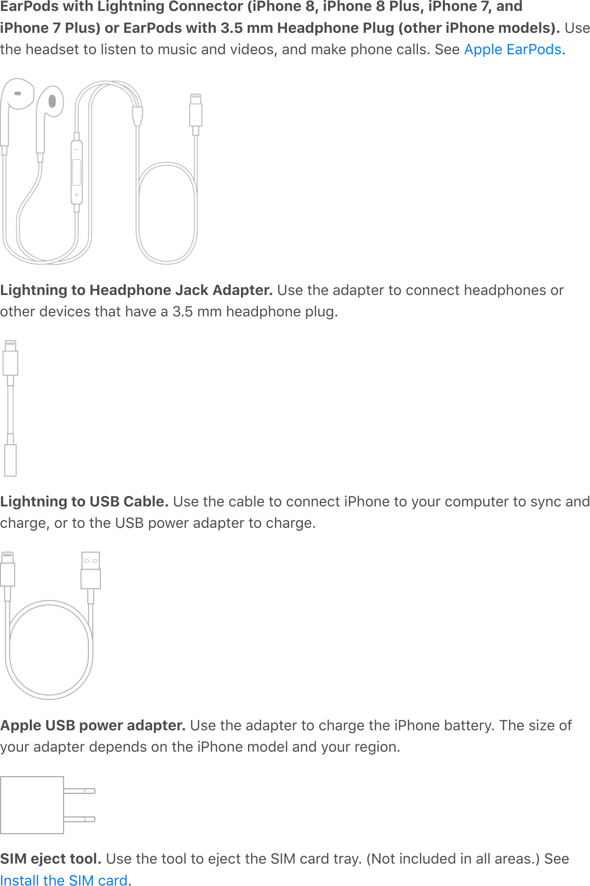 EarPods with Lightning Connector (iPhone 8, iPhone 8 Plus, iPhone 7, andiPhone 7 Plus) or EarPods with 3.5 mm Headphone Plug (other iPhone models). Usethe headset to listen to music and videos, and make phone calls. See  .Lightning to Headphone Jack Adapter. Use the adapter to connect headphones orother devices that have a 3.5 mm headphone plug.Lightning to USB Cable. Use the cable to connect iPhone to your computer to sync andcharge, or to the USB power adapter to charge.Apple USB power adapter. Use the adapter to charge the iPhone battery. The size ofyour adapter depends on the iPhone model and your region.SIM eject tool. Use the tool to eject the SIM card tray. (Not included in all areas.) See.Apple EarPodsInstall the SIM card