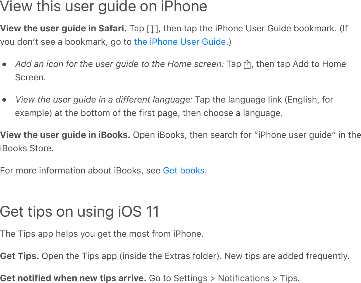 View this user guide on iPhoneView the user guide in Safari. Tap  , then tap the iPhone User Guide bookmark. (Ifyou donʼt see a bookmark, go to  .)Add an icon for the user guide to the Home screen: Tap  , then tap Add to HomeScreen.View the user guide in a different language: Tap the language link (English, forexample) at the bottom of the first page, then choose a language.View the user guide in iBooks. Open iBooks, then search for “iPhone user guide” in theiBooks Store.For more information about iBooks, see  .Get tips on using iOS 11The Tips app helps you get the most from iPhone.Get Tips. Open the Tips app (inside the Extras folder). New tips are added frequently.Get notified when new tips arrive. Go to Settings &gt; Notifications &gt; Tips.the iPhone User GuideGet books