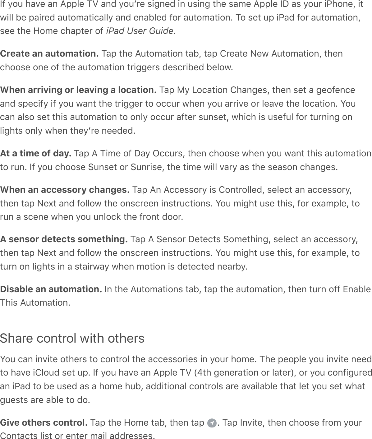 If you have an Apple TV and youʼre signed in using the same Apple ID as your iPhone, itwill be paired automatically and enabled for automation. To set up iPad for automation,see the Home chapter of iPad User Guide.Create an automation. Tap the Automation tab, tap Create New Automation, thenchoose one of the automation triggers described below.When arriving or leaving a location. Tap My Location Changes, then set a geofenceand specify if you want the trigger to occur when you arrive or leave the location. Youcan also set this automation to only occur after sunset, which is useful for turning onlights only when theyʼre needed.At a time of day. Tap A Time of Day Occurs, then choose when you want this automationto run. If you choose Sunset or Sunrise, the time will vary as the season changes.When an accessory changes. Tap An Accessory is Controlled, select an accessory,then tap Next and follow the onscreen instructions. You might use this, for example, torun a scene when you unlock the front door.A sensor detects something. Tap A Sensor Detects Something, select an accessory,then tap Next and follow the onscreen instructions. You might use this, for example, toturn on lights in a stairway when motion is detected nearby.Disable an automation. In the Automations tab, tap the automation, then turn off EnableThis Automation.Share control with othersYou can invite others to control the accessories in your home. The people you invite needto have iCloud set up. If you have an Apple TV (4th generation or later), or you configuredan iPad to be used as a home hub, additional controls are available that let you set whatguests are able to do.Give others control. Tap the Home tab, then tap  . Tap Invite, then choose from yourContacts list or enter mail addresses.