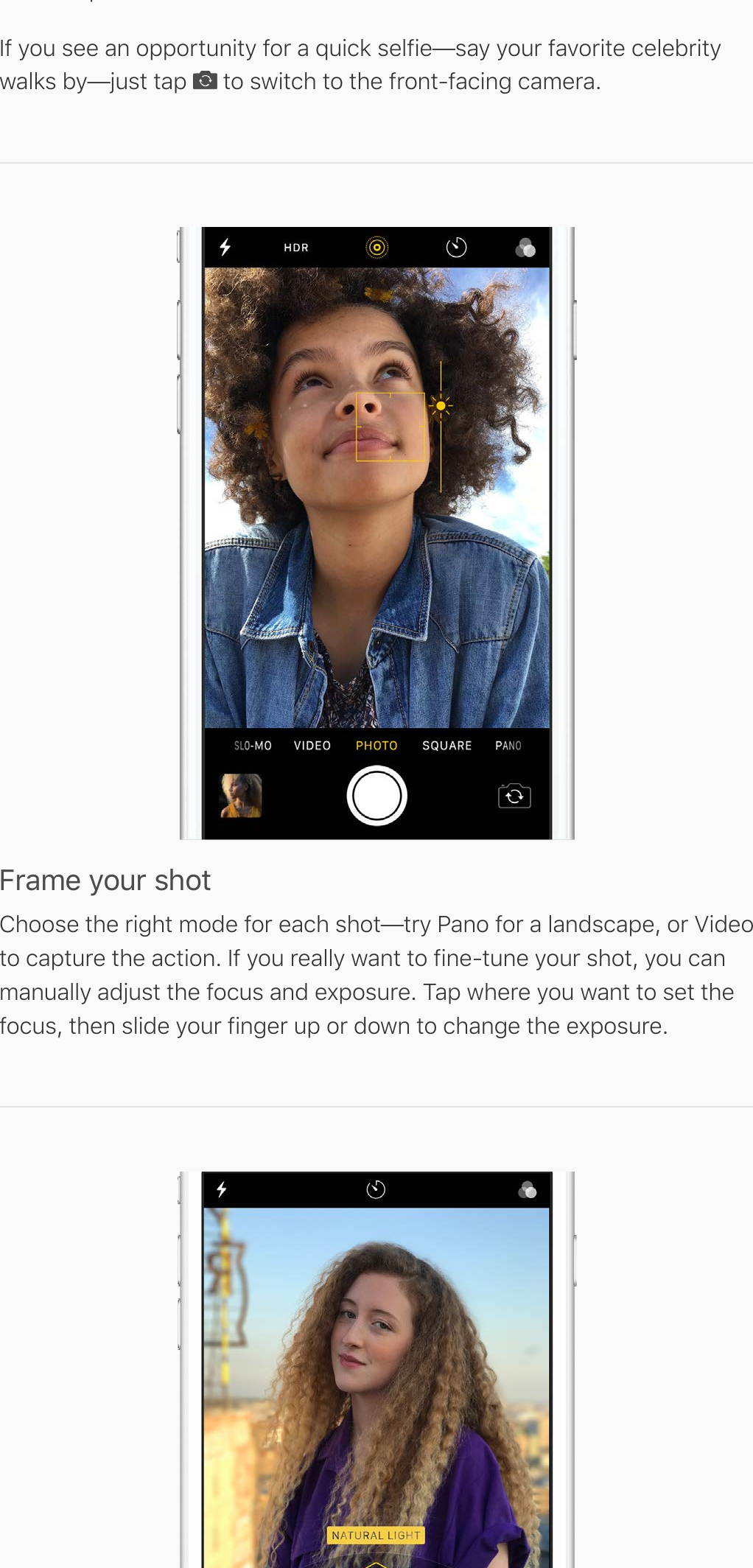 take the photo.If you see an opportunity for a quick selfie—say your favorite celebritywalks by—just tap   to switch to the front-facing camera.Frame your shotChoose the right mode for each shot—try Pano for a landscape, or Videoto capture the action. If you really want to fine-tune your shot, you canmanually adjust the focus and exposure. Tap where you want to set thefocus, then slide your finger up or down to change the exposure.