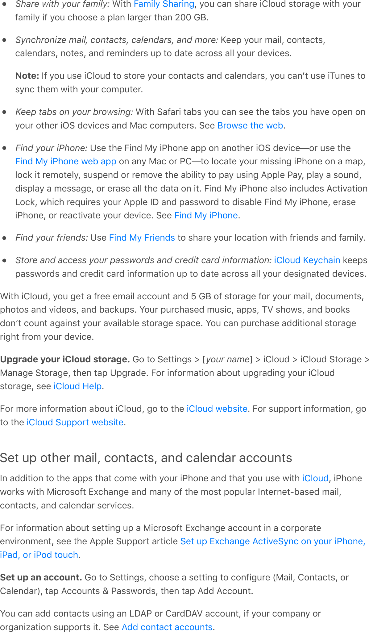 Share with your family: With  , you can share iCloud storage with yourfamily if you choose a plan larger than 200 GB.Synchronize mail, contacts, calendars, and more: Keep your mail, contacts,calendars, notes, and reminders up to date across all your devices.Note: If you use iCloud to store your contacts and calendars, you canʼt use iTunes tosync them with your computer.Keep tabs on your browsing: With Safari tabs you can see the tabs you have open onyour other iOS devices and Mac computers. See  .Find your iPhone: Use the Find My iPhone app on another iOS device—or use the on any Mac or PC—to locate your missing iPhone on a map,lock it remotely, suspend or remove the ability to pay using Apple Pay, play a sound,display a message, or erase all the data on it. Find My iPhone also includes ActivationLock, which requires your Apple ID and password to disable Find My iPhone, eraseiPhone, or reactivate your device. See  .Find your friends: Use   to share your location with friends and family.Store and access your passwords and credit card information:   keepspasswords and credit card information up to date across all your designated devices.With iCloud, you get a free email account and 5 GB of storage for your mail, documents,photos and videos, and backups. Your purchased music, apps, TV shows, and booksdonʼt count against your available storage space. You can purchase additional storageright from your device.Upgrade your iCloud storage. Go to Settings &gt; [your name] &gt; iCloud &gt; iCloud Storage &gt;Manage Storage, then tap Upgrade. For information about upgrading your iCloudstorage, see  .For more information about iCloud, go to the  . For support information, goto the  .Set up other mail, contacts, and calendar accountsIn addition to the apps that come with your iPhone and that you use with  , iPhoneworks with Microsoft Exchange and many of the most popular Internet-based mail,contacts, and calendar services.For information about setting up a Microsoft Exchange account in a corporateenvironment, see the Apple Support article .Set up an account. Go to Settings, choose a setting to configure (Mail, Contacts, orCalendar), tap Accounts &amp; Passwords, then tap Add Account.You can add contacts using an LDAP or CardDAV account, if your company ororganization supports it. See  .Family SharingBrowse the webFind My iPhone web appFind My iPhoneFind My FriendsiCloud KeychainiCloud HelpiCloud websiteiCloud Support websiteiCloudSet up Exchange ActiveSync on your iPhone,iPad, or iPod touchAdd contact accounts