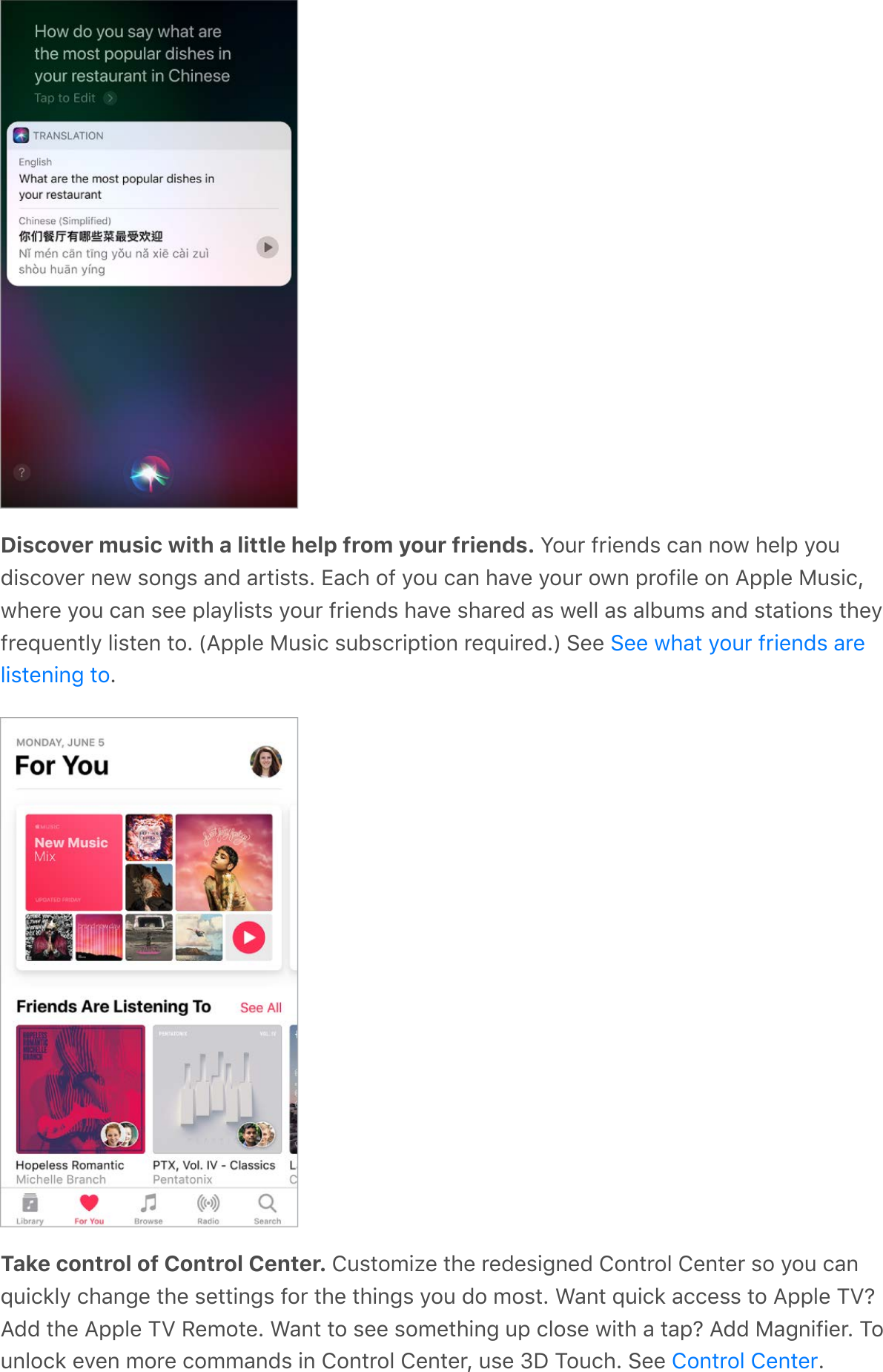 Discover music with a little help from your friends. Your friends can now help youdiscover new songs and artists. Each of you can have your own profile on Apple Music,where you can see playlists your friends have shared as well as albums and stations theyfrequently listen to. (Apple Music subscription required.) See .Take control of Control Center. Customize the redesigned Control Center so you canquickly change the settings for the things you do most. Want quick access to Apple TV?Add the Apple TV Remote. Want to see something up close with a tap? Add Magnifier. Tounlock even more commands in Control Center, use 3D Touch. See  .See what your friends arelistening toControl Center
