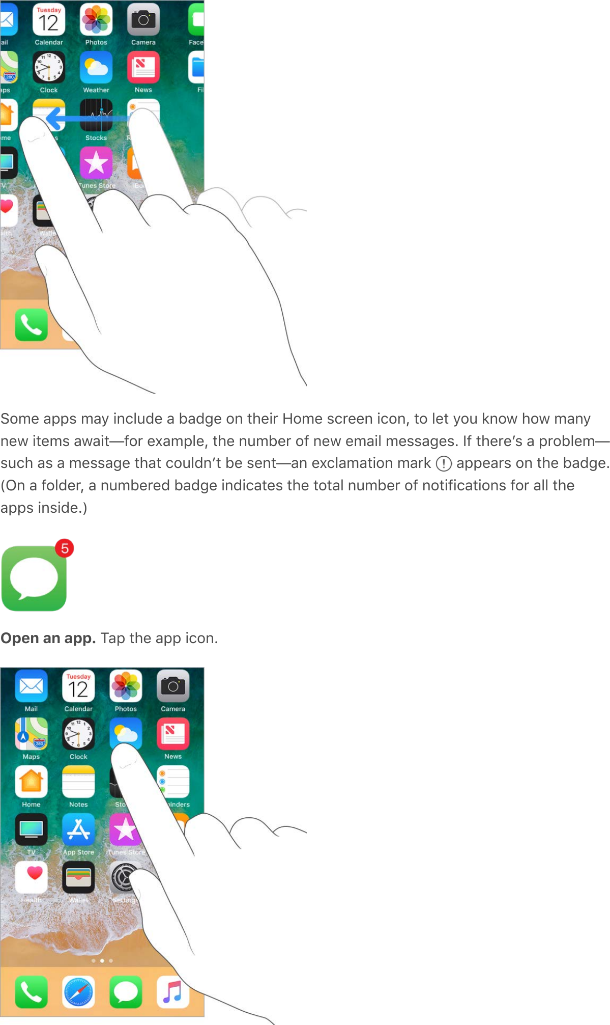 Some apps may include a badge on their Home screen icon, to let you know how manynew items await—for example, the number of new email messages. If thereʼs a problem—such as a message that couldnʼt be sent—an exclamation mark   appears on the badge.(On a folder, a numbered badge indicates the total number of notifications for all theapps inside.)Open an app. Tap the app icon.