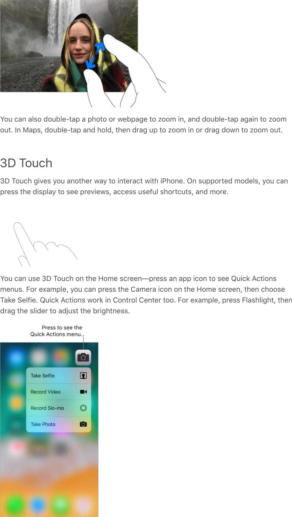 You can also double-tap a photo or webpage to zoom in, and double-tap again to zoomout. In Maps, double-tap and hold, then drag up to zoom in or drag down to zoom out.3D Touch3D Touch gives you another way to interact with iPhone. On supported models, you canpress the display to see previews, access useful shortcuts, and more.You can use 3D Touch on the Home screen—press an app icon to see Quick Actionsmenus. For example, you can press the Camera icon on the Home screen, then chooseTake Selfie. Quick Actions work in Control Center too. For example, press Flashlight, thendrag the slider to adjust the brightness.