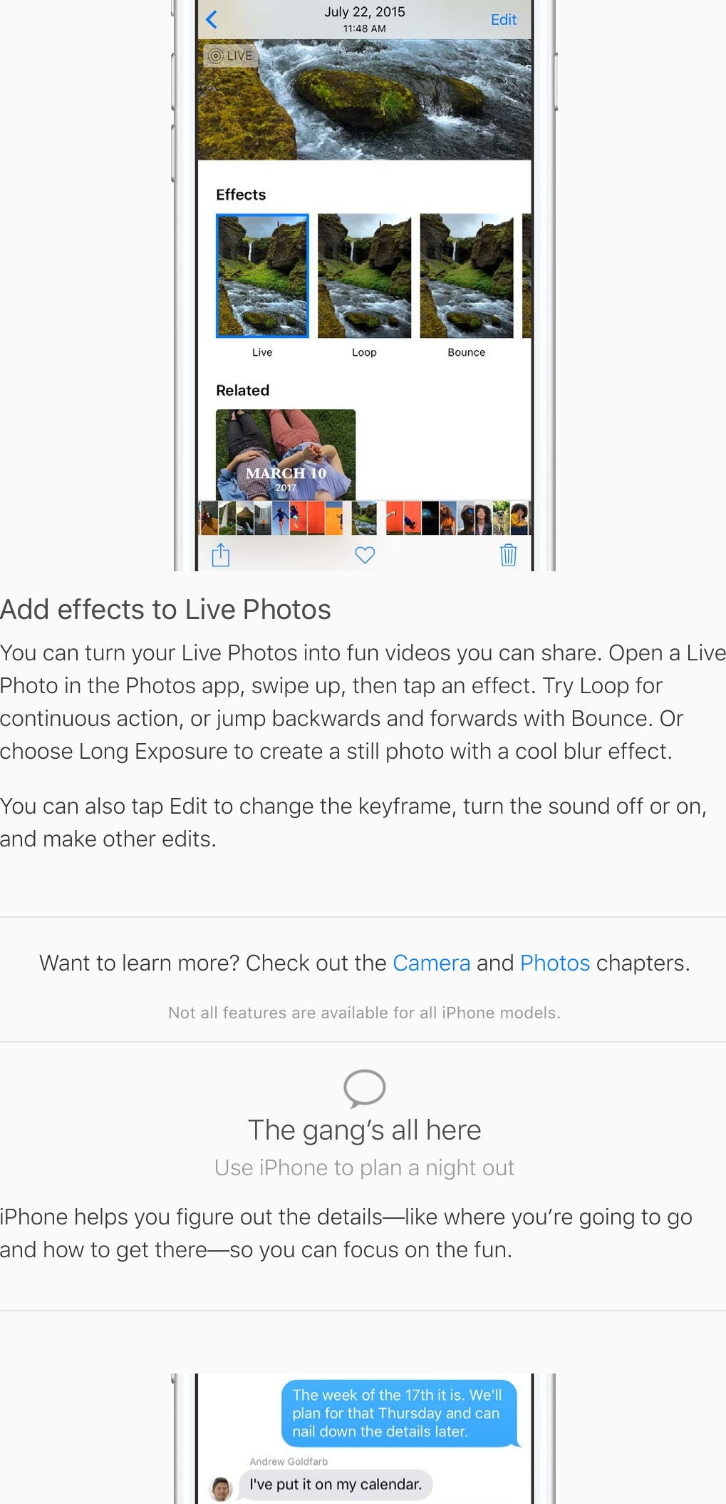 Add effects to Live PhotosYou can turn your Live Photos into fun videos you can share. Open a LivePhoto in the Photos app, swipe up, then tap an effect. Try Loop forcontinuous action, or jump backwards and forwards with Bounce. Orchoose Long Exposure to create a still photo with a cool blur effect.You can also tap Edit to change the keyframe, turn the sound off or on,and make other edits.Want to learn more? Check out the   and   chapters.Not all features are available for all iPhone models.Camera PhotosThe gangʼs all hereUse iPhone to plan a night outiPhone helps you figure out the details—like where youʼre going to goand how to get there—so you can focus on the fun.