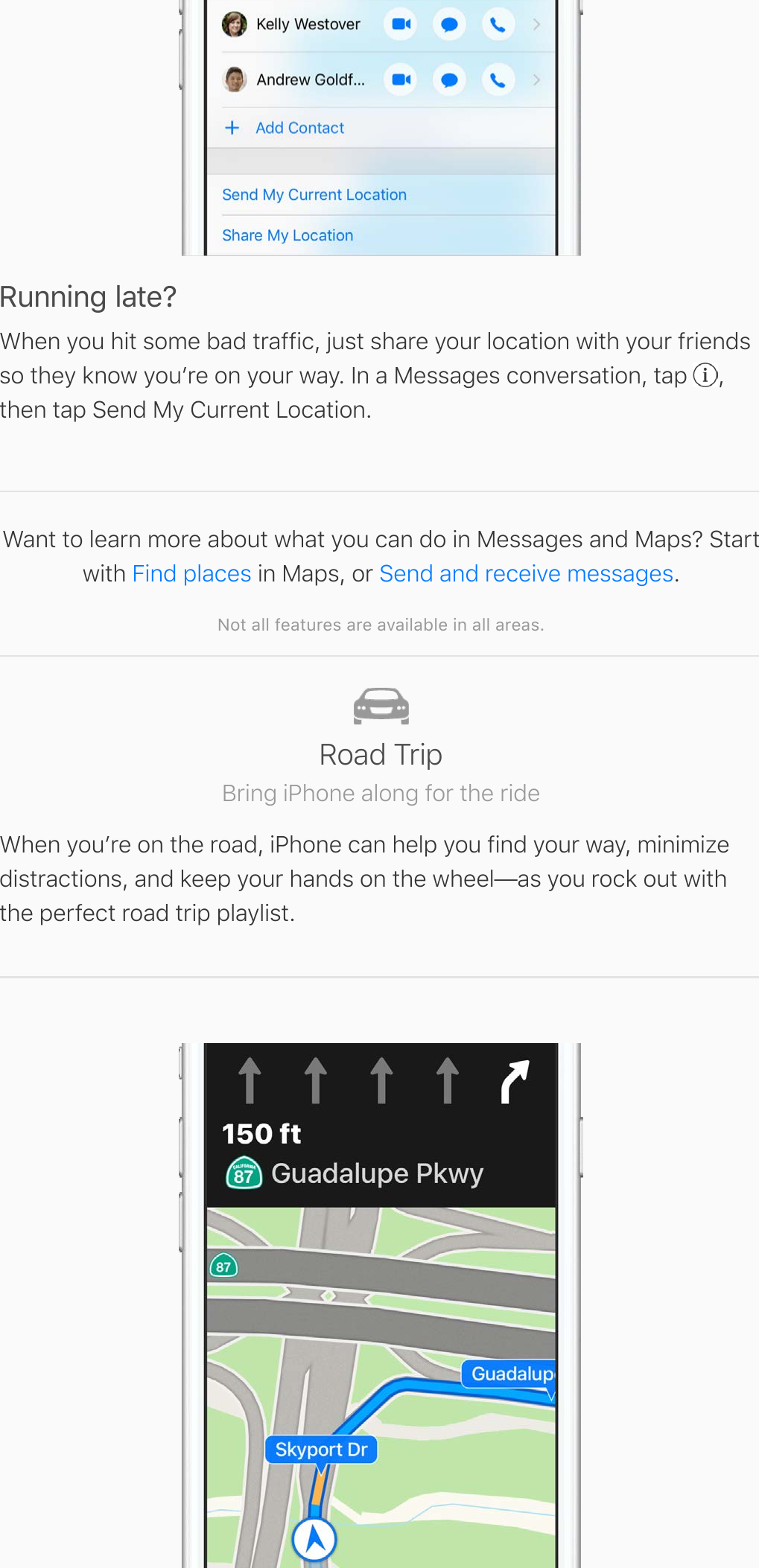 Running late?When you hit some bad traffic, just share your location with your friendsso they know youʼre on your way. In a Messages conversation, tap  ,then tap Send My Current Location.Want to learn more about what you can do in Messages and Maps? Startwith   in Maps, or  .Not all features are available in all areas.Find places Send and receive messagesRoad TripBring iPhone along for the rideWhen youʼre on the road, iPhone can help you find your way, minimizedistractions, and keep your hands on the wheel—as you rock out withthe perfect road trip playlist.