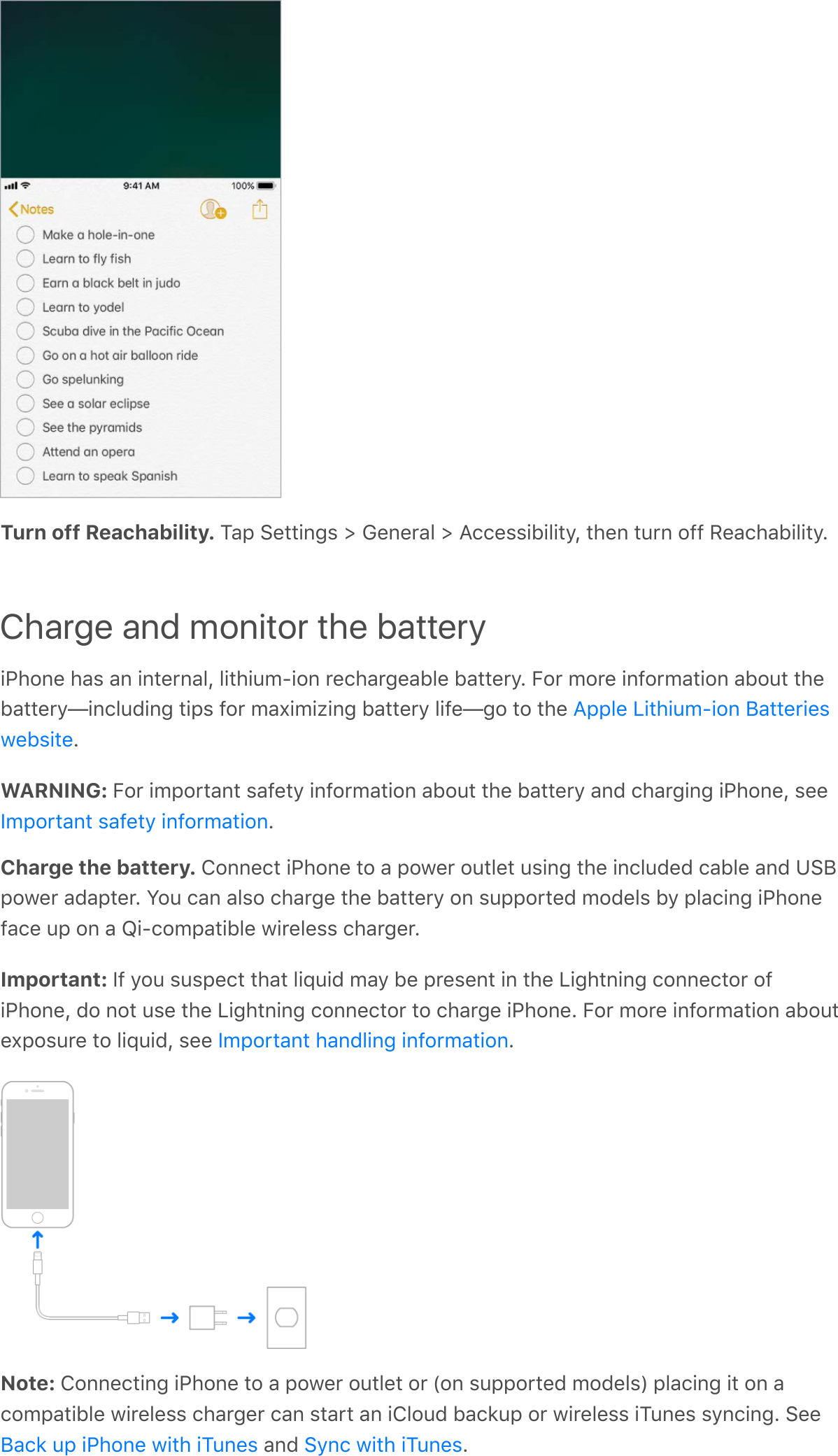 Turn off Reachability. Tap Settings &gt; General &gt; Accessibility, then turn off Reachability.Charge and monitor the batteryiPhone has an internal, lithium-ion rechargeable battery. For more information about thebattery—including tips for maximizing battery life—go to the .WARNING: For important safety information about the battery and charging iPhone, see.Charge the battery. Connect iPhone to a power outlet using the included cable and USBpower adapter. You can also charge the battery on supported models by placing iPhoneface up on a Qi-compatible wireless charger.Important: If you suspect that liquid may be present in the Lightning connector ofiPhone, do not use the Lightning connector to charge iPhone. For more information aboutexposure to liquid, see  .Note: Connecting iPhone to a power outlet or (on supported models) placing it on acompatible wireless charger can start an iCloud backup or wireless iTunes syncing. See and  .Apple Lithium-ion BatterieswebsiteImportant safety informationImportant handling informationBack up iPhone with iTunes Sync with iTunes