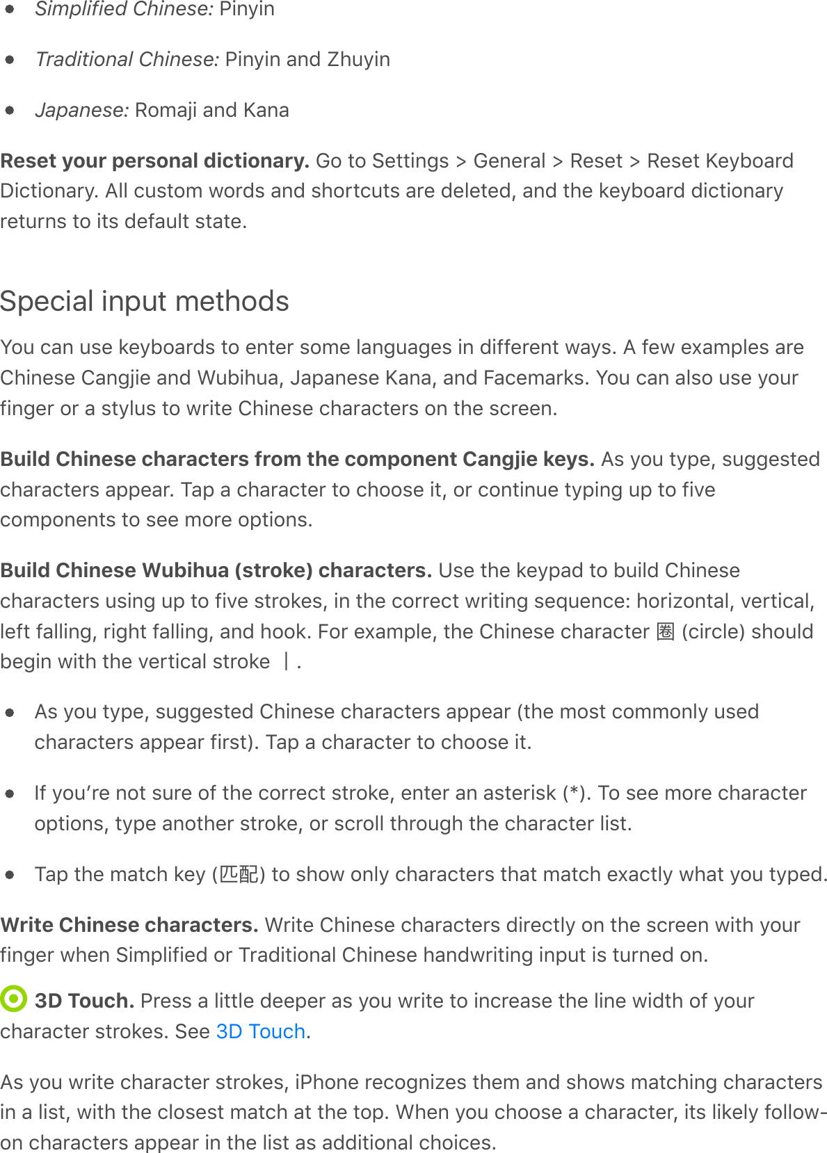 Simplified Chinese: PinyinTraditional Chinese: Pinyin and ZhuyinJapanese: Romaji and KanaReset your personal dictionary. Go to Settings &gt; General &gt; Reset &gt; Reset KeyboardDictionary. All custom words and shortcuts are deleted, and the keyboard dictionaryreturns to its default state.Special input methodsYou can use keyboards to enter some languages in different ways. A few examples areChinese Cangjie and Wubihua, Japanese Kana, and Facemarks. You can also use yourfinger or a stylus to write Chinese characters on the screen.Build Chinese characters from the component Cangjie keys. As you type, suggestedcharacters appear. Tap a character to choose it, or continue typing up to fivecomponents to see more options.Build Chinese Wubihua (stroke) characters. Use the keypad to build Chinesecharacters using up to five strokes, in the correct writing sequence: horizontal, vertical,left falling, right falling, and hook. For example, the Chinese character 圈 (circle) shouldbegin with the vertical stroke .As you type, suggested Chinese characters appear (the most commonly usedcharacters appear first). Tap a character to choose it.If youʼre not sure of the correct stroke, enter an asterisk (*). To see more characteroptions, type another stroke, or scroll through the character list.Tap the match key (匹配) to show only characters that match exactly what you typed.Write Chinese characters. Write Chinese characters directly on the screen with yourfinger when Simplified or Traditional Chinese handwriting input is turned on.3D Touch. Press a little deeper as you write to increase the line width of yourcharacter strokes. See  .As you write character strokes, iPhone recognizes them and shows matching charactersin a list, with the closest match at the top. When you choose a character, its likely follow-on characters appear in the list as additional choices.3D Touch