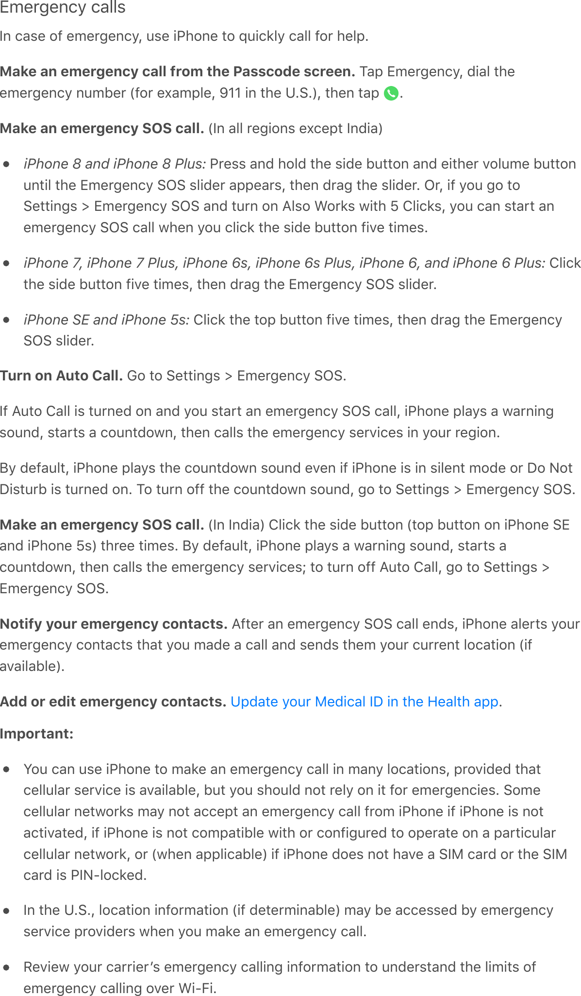Emergency callsIn case of emergency, use iPhone to quickly call for help.Make an emergency call from the Passcode screen. Tap Emergency, dial theemergency number (for example, 911 in the U.S.), then tap  .Make an emergency SOS call. (In all regions except India)iPhone 8 and iPhone 8 Plus: Press and hold the side button and either volume buttonuntil the Emergency SOS slider appears, then drag the slider. Or, if you go toSettings &gt; Emergency SOS and turn on Also Works with 5 Clicks, you can start anemergency SOS call when you click the side button five times.iPhone 7, iPhone 7 Plus, iPhone 6s, iPhone 6s Plus, iPhone 6, and iPhone 6 Plus: Clickthe side button five times, then drag the Emergency SOS slider.iPhone SE and iPhone 5s: Click the top button five times, then drag the EmergencySOS slider.Turn on Auto Call. Go to Settings &gt; Emergency SOS.If Auto Call is turned on and you start an emergency SOS call, iPhone plays a warningsound, starts a countdown, then calls the emergency services in your region.By default, iPhone plays the countdown sound even if iPhone is in silent mode or Do NotDisturb is turned on. To turn off the countdown sound, go to Settings &gt; Emergency SOS.Make an emergency SOS call. (In India) Click the side button (top button on iPhone SEand iPhone 5s) three times. By default, iPhone plays a warning sound, starts acountdown, then calls the emergency services; to turn off Auto Call, go to Settings &gt;Emergency SOS.Notify your emergency contacts. After an emergency SOS call ends, iPhone alerts youremergency contacts that you made a call and sends them your current location (ifavailable).Add or edit emergency contacts.  .Important:  You can use iPhone to make an emergency call in many locations, provided thatcellular service is available, but you should not rely on it for emergencies. Somecellular networks may not accept an emergency call from iPhone if iPhone is notactivated, if iPhone is not compatible with or configured to operate on a particularcellular network, or (when applicable) if iPhone does not have a SIM card or the SIMcard is PIN-locked.In the U.S., location information (if determinable) may be accessed by emergencyservice providers when you make an emergency call.Review your carrierʼs emergency calling information to understand the limits ofemergency calling over Wi-Fi.Update your Medical ID in the Health app