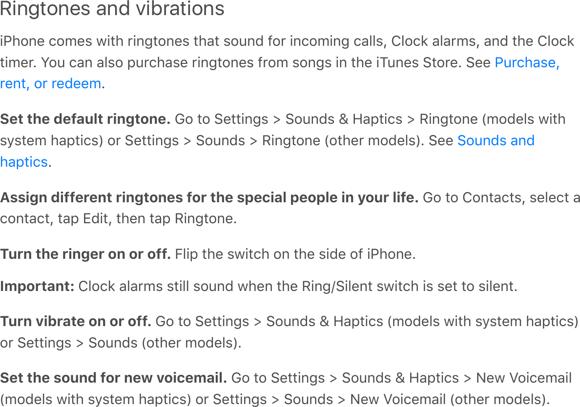 Ringtones and vibrationsiPhone comes with ringtones that sound for incoming calls, Clock alarms, and the Clocktimer. You can also purchase ringtones from songs in the iTunes Store. See .Set the default ringtone. Go to Settings &gt; Sounds &amp; Haptics &gt; Ringtone (models withsystem haptics) or Settings &gt; Sounds &gt; Ringtone (other models). See .Assign different ringtones for the special people in your life. Go to Contacts, select acontact, tap Edit, then tap Ringtone.Turn the ringer on or off. Flip the switch on the side of iPhone.Important: Clock alarms still sound when the Ring/Silent switch is set to silent.Turn vibrate on or off. Go to Settings &gt; Sounds &amp; Haptics (models with system haptics)or Settings &gt; Sounds (other models).Set the sound for new voicemail. Go to Settings &gt; Sounds &amp; Haptics &gt; New Voicemail(models with system haptics) or Settings &gt; Sounds &gt; New Voicemail (other models).Purchase,rent, or redeemSounds andhaptics