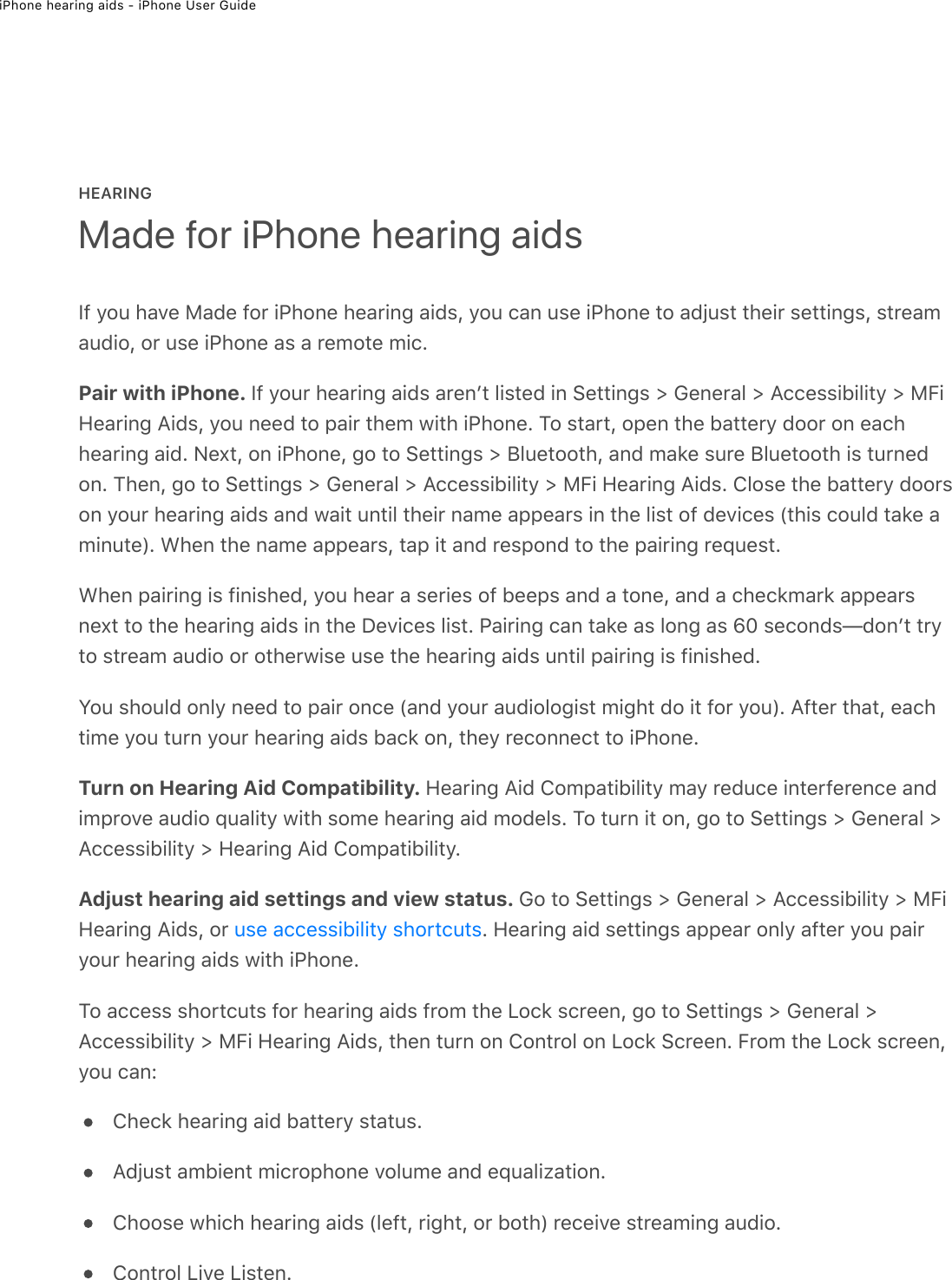 iPhone hearing aids - iPhone User GuideHEARINGIf you have Made for iPhone hearing aids, you can use iPhone to adjust their settings, streamaudio, or use iPhone as a remote mic.Pair with iPhone. If your hearing aids arenʼt listed in Settings &gt; General &gt; Accessibility &gt; MFiHearing Aids, you need to pair them with iPhone. To start, open the battery door on eachhearing aid. Next, on iPhone, go to Settings &gt; Bluetooth, and make sure Bluetooth is turnedon. Then, go to Settings &gt; General &gt; Accessibility &gt; MFi Hearing Aids. Close the battery doorson your hearing aids and wait until their name appears in the list of devices (this could take aminute). When the name appears, tap it and respond to the pairing request.When pairing is finished, you hear a series of beeps and a tone, and a checkmark appearsnext to the hearing aids in the Devices list. Pairing can take as long as 60 seconds—donʼt tryto stream audio or otherwise use the hearing aids until pairing is finished.You should only need to pair once (and your audiologist might do it for you). After that, eachtime you turn your hearing aids back on, they reconnect to iPhone.Turn on Hearing Aid Compatibility. Hearing Aid Compatibility may reduce interference andimprove audio quality with some hearing aid models. To turn it on, go to Settings &gt; General &gt;Accessibility &gt; Hearing Aid Compatibility.Adjust hearing aid settings and view status. Go to Settings &gt; General &gt; Accessibility &gt; MFiHearing Aids, or  . Hearing aid settings appear only after you pairyour hearing aids with iPhone.To access shortcuts for hearing aids from the Lock screen, go to Settings &gt; General &gt;Accessibility &gt; MFi Hearing Aids, then turn on Control on Lock Screen. From the Lock screen,you can:Check hearing aid battery status.Adjust ambient microphone volume and equalization.Choose which hearing aids (left, right, or both) receive streaming audio.Control Live Listen.Made for iPhone hearing aidsuse accessibility shortcuts