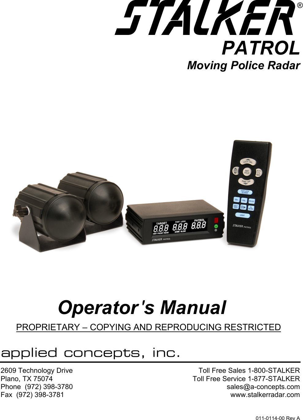  S®PATROLMoving Police Radar      Operator &apos;s Manual PROPRIETARY – COPYING AND REPRODUCING RESTRICTED  applied concepts, inc. 2609 Technology Drive Plano, TX 75074 Phone  (972) 398-3780 Fax  (972) 398-3781 Toll Free Sales 1-800-STALKERToll Free Service 1-877-STALKERsales@a-concepts.comwww.stalkerradar.com011-0114-00 Rev A 