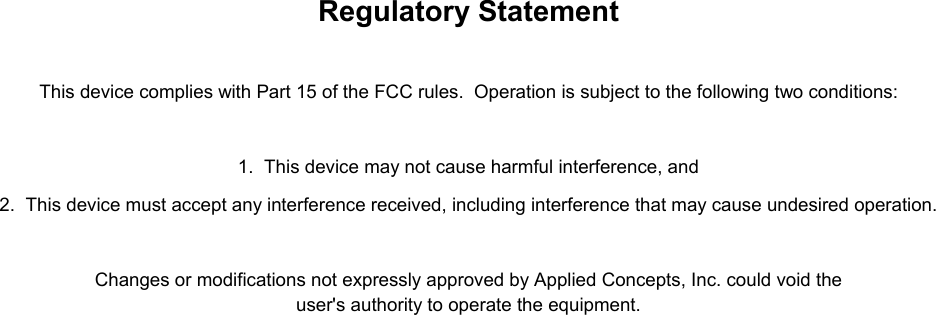    Regulatory Statement   This device complies with Part 15 of the FCC rules.  Operation is subject to the following two conditions:   1.  This device may not cause harmful interference, and 2.  This device must accept any interference received, including interference that may cause undesired operation.  Changes or modifications not expressly approved by Applied Concepts, Inc. could void the user&apos;s authority to operate the equipment.     