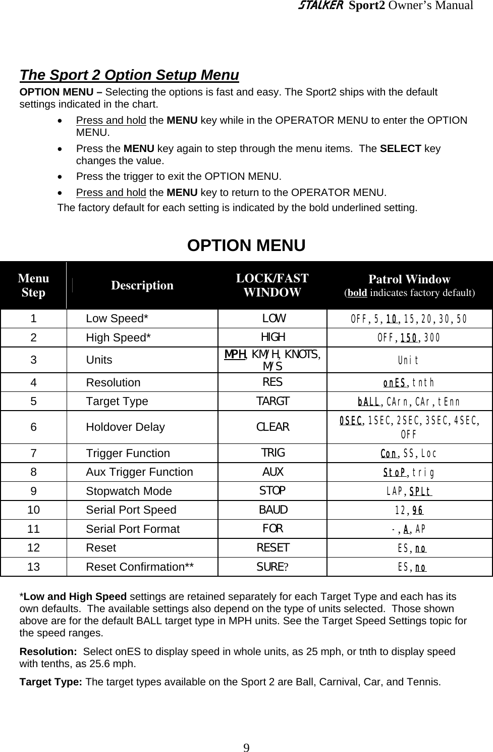 S Sport2 Owner’s Manual  The Sport 2 Option Setup Menu OPTION MENU – Selecting the options is fast and easy. The Sport2 ships with the default settings indicated in the chart. • Press and hold the MENU key while in the OPERATOR MENU to enter the OPTION MENU.   • Press the MENU key again to step through the menu items.  The SELECT key changes the value.   •  Press the trigger to exit the OPTION MENU.   • Press and hold the MENU key to return to the OPERATOR MENU.   The factory default for each setting is indicated by the bold underlined setting.  OPTION MENU Menu Step  Description  LOCK/FAST WINDOW  Patrol Window (bold indicates factory default) 1 Low Speed*  LOW  OFF, 5, 10, 15, 20, 30, 50   2 High Speed*  HIGH  OFF, 150, 300 3 Units  MPH, KM/ H, KNOTS, M/ S  Unit 4 Resolution  RES  onES, tnth 5 Target Type  TARGT  bALL, CArn, CAr, tEnn 6 Holdover Delay  CLEAR  0SEC, 1SEC, 2SEC, 3SEC, 4SEC, OFF 7 Trigger Function  TRIG  Con, SS, Loc 8  Aux Trigger Function  AUX  StoP, trig 9 Stopwatch Mode  STOP  LAP, SPLt 10  Serial Port Speed  BAUD  12, 96 11  Serial Port Format  FOR  -, A, AP 12 Reset  RESET  ES, no 13 Reset Confirmation**  SURE?  ES, no      *Low and High Speed settings are retained separately for each Target Type and each has its own defaults.  The available settings also depend on the type of units selected.  Those shown above are for the default BALL target type in MPH units. See the Target Speed Settings topic for the speed ranges. Resolution:  Select onES to display speed in whole units, as 25 mph, or tnth to display speed with tenths, as 25.6 mph. Target Type: The target types available on the Sport 2 are Ball, Carnival, Car, and Tennis. 9 