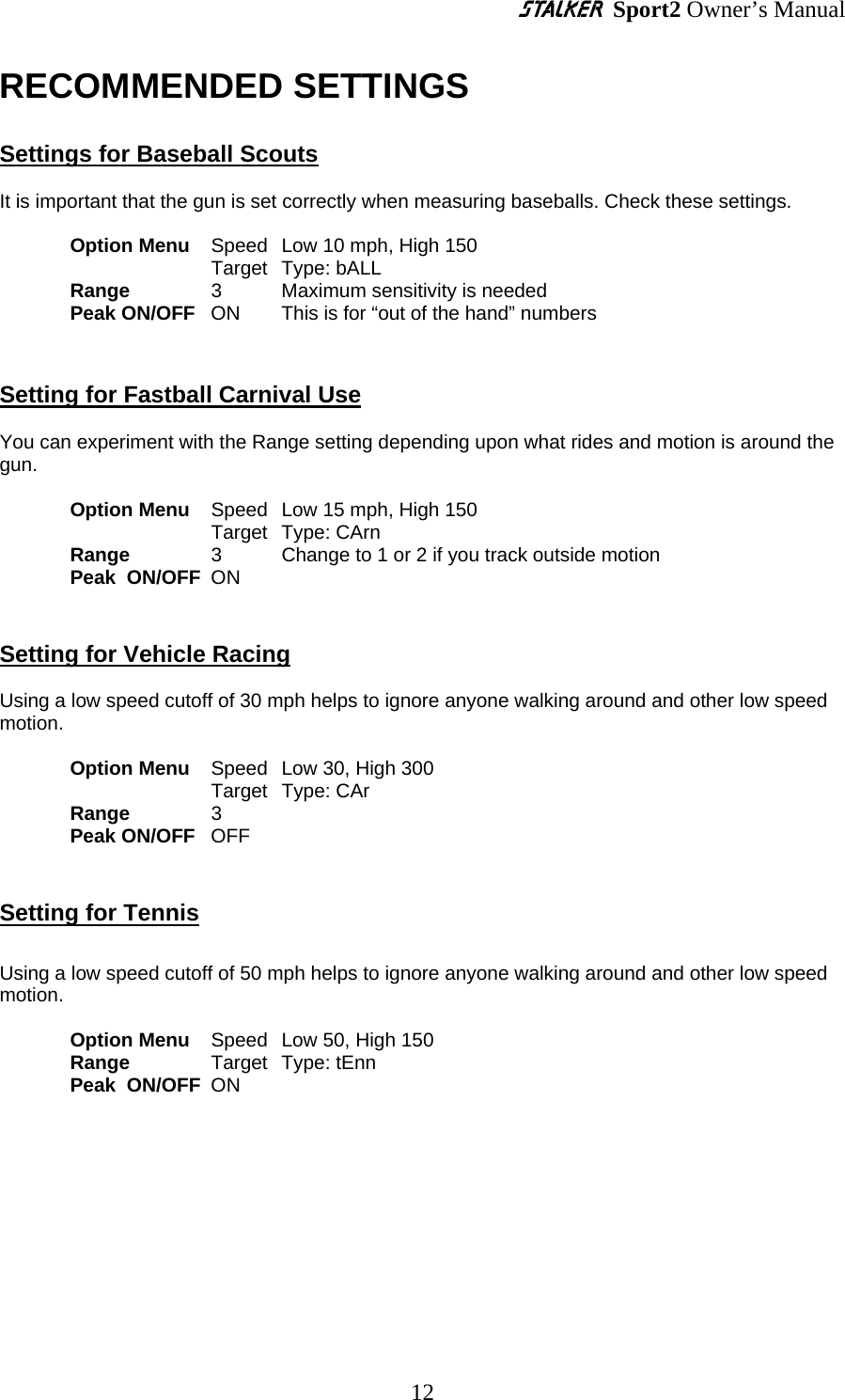S Sport2 Owner’s Manual RECOMMENDED SETTINGS  Settings for Baseball Scouts  It is important that the gun is set correctly when measuring baseballs. Check these settings.   Option Menu   Speed  Low 10 mph, High 150 Target  Type: bALL   Range    3   Maximum sensitivity is needed Peak ON/OFF   ON    This is for “out of the hand” numbers   Setting for Fastball Carnival Use  You can experiment with the Range setting depending upon what rides and motion is around the gun.   Option Menu   Speed  Low 15 mph, High 150 Target  Type: CArn  Range   3   Change to 1 or 2 if you track outside motion Peak  ON/OFF ON  Setting for Vehicle Racing  Using a low speed cutoff of 30 mph helps to ignore anyone walking around and other low speed motion.   Option Menu   Speed  Low 30, High 300   Target Type: CAr Range    3 Peak ON/OFF   OFF      Setting for Tennis  Using a low speed cutoff of 50 mph helps to ignore anyone walking around and other low speed motion.   Option Menu   Speed  Low 50, High 150 Range   Target Type: tEnn Peak  ON/OFF ON       12 