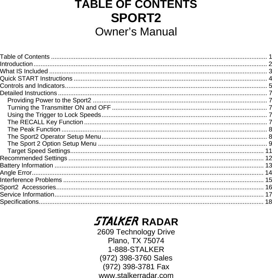  TABLE OF CONTENTS SPORT2 Owner’s Manual  Table of Contents ............................................................................................................................ 1 Introduction...................................................................................................................................... 2 What IS Included ............................................................................................................................. 3 Quick START Instructions ............................................................................................................... 4 Controls and Indicators.................................................................................................................... 5 Detailed Instructions ........................................................................................................................ 7 Providing Power to the Sport2 .................................................................................................... 7 Turning the Transmitter ON and OFF ......................................................................................... 7 Using the Trigger to Lock Speeds............................................................................................... 7 The RECALL Key Function......................................................................................................... 7 The Peak Function ...................................................................................................................... 8 The Sport2 Operator Setup Menu............................................................................................... 8 The Sport 2 Option Setup Menu ................................................................................................. 9 Target Speed Settings............................................................................................................... 11 Recommended Settings ................................................................................................................ 12 Battery Information ........................................................................................................................ 13 Angle Error..................................................................................................................................... 14 Interference Problems ................................................................................................................... 15 Sport2  Accessories....................................................................................................................... 16 Service Information........................................................................................................................ 17 Specifications................................................................................................................................. 18  S RADAR 2609 Technology Drive Plano, TX 75074 1-888-STALKER (972) 398-3760 Sales (972) 398-3781 Fax www.stalkerradar.com  