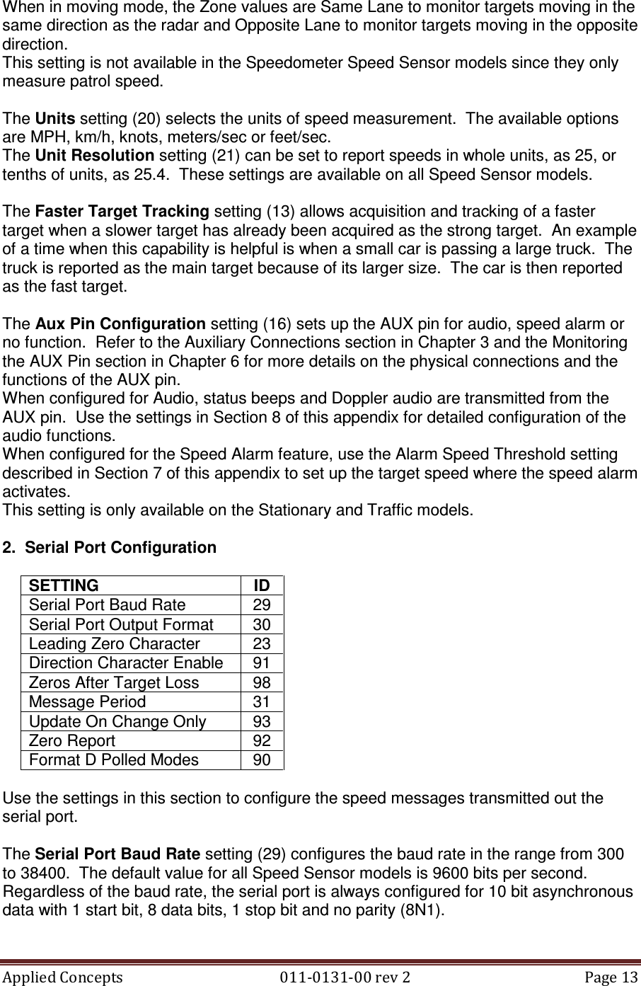 Applied Concepts                                            011-0131-00 rev 2  Page 13  When in moving mode, the Zone values are Same Lane to monitor targets moving in the same direction as the radar and Opposite Lane to monitor targets moving in the opposite direction. This setting is not available in the Speedometer Speed Sensor models since they only measure patrol speed.  The Units setting (20) selects the units of speed measurement.  The available options are MPH, km/h, knots, meters/sec or feet/sec. The Unit Resolution setting (21) can be set to report speeds in whole units, as 25, or tenths of units, as 25.4.  These settings are available on all Speed Sensor models.  The Faster Target Tracking setting (13) allows acquisition and tracking of a faster target when a slower target has already been acquired as the strong target.  An example of a time when this capability is helpful is when a small car is passing a large truck.  The truck is reported as the main target because of its larger size.  The car is then reported as the fast target.  The Aux Pin Configuration setting (16) sets up the AUX pin for audio, speed alarm or no function.  Refer to the Auxiliary Connections section in Chapter 3 and the Monitoring the AUX Pin section in Chapter 6 for more details on the physical connections and the functions of the AUX pin. When configured for Audio, status beeps and Doppler audio are transmitted from the AUX pin.  Use the settings in Section 8 of this appendix for detailed configuration of the audio functions. When configured for the Speed Alarm feature, use the Alarm Speed Threshold setting described in Section 7 of this appendix to set up the target speed where the speed alarm activates. This setting is only available on the Stationary and Traffic models.    2.  Serial Port Configuration  SETTING  ID Serial Port Baud Rate  29 Serial Port Output Format  30 Leading Zero Character  23 Direction Character Enable  91 Zeros After Target Loss  98 Message Period  31 Update On Change Only  93 Zero Report  92 Format D Polled Modes  90  Use the settings in this section to configure the speed messages transmitted out the serial port.  The Serial Port Baud Rate setting (29) configures the baud rate in the range from 300 to 38400.  The default value for all Speed Sensor models is 9600 bits per second.  Regardless of the baud rate, the serial port is always configured for 10 bit asynchronous data with 1 start bit, 8 data bits, 1 stop bit and no parity (8N1).  